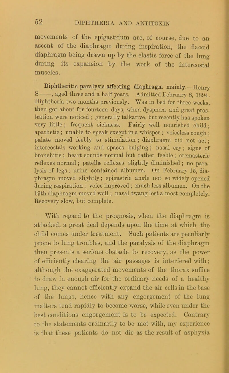 movements of the epigastrium are, of course, due to an ascent of the diaphragm during inspiration, the flaccid diaphragm being drawn up hy the elastic force of the lung during its expansion by the work of the intercostal muscles. Diphtheritic paralysis affecting diaphragm mainly.—Henry S , aged three and a half years. Admitted February 8, 1894. Diphtheria two months previously. Was in bed for three weeks, then got about for fourteen days, when dyspnoea and great pros- tration were noticed ; generally talkative, but recently has spoken very little ; frequent sickness. Fairly well nourished child; apathetic ; unable to speak except in a whisper ; voiceless cough ; palate moved feebly to stimulation ; diaphragm did not act; intercostals working and spaces bulging; nasal cry ; signs of bronchitis ; heart sounds normal but rather feeble ; cremasteric reflexes normal; patella reflexes slightly diminished ; no para- lysis of legs; urine contained albumen. On February715, dia- phragm moved slightly; epigastric angle not so widely opened during respiration ; voice improved ; much less albumen. On the 19th diaphragm moved well; nasal twang lost almost completely. Recovery slow, but complete. With regard to the prognosis, when the diaphragm is attacked, a great deal depends upon the time at which the child comes under treatment. Such patients are peculiarly7 prone to lung troubles, and the paralysis of the diaphragm then presents a serious obstacle to recovery, as the power of efficiently clearing the air passages is interfered with; although the exaggerated movements of the thorax suffice to draw in enough air for the ordinary needs of a healthy lung, they cannot efficiently expand the air cells in the base of the lungs, hence with any engorgement of the lung matters tend rapidly to become worse, while even under the best conditions engorgement is to be expected. Contrary to the statements ordinarily to be met with, my experience is that these patients do not die as the result of asphyxia