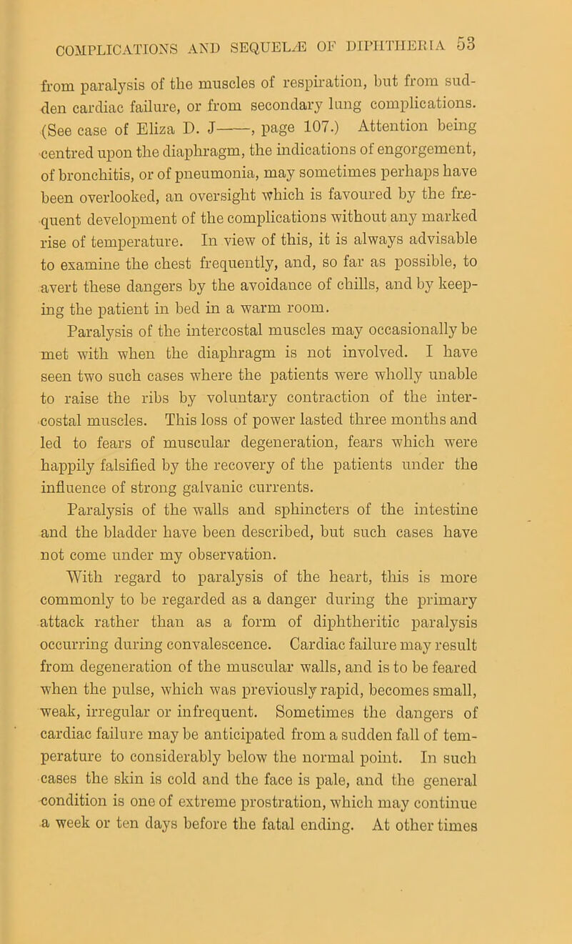 from paralysis of the muscles ol respiration, but from sud- den cardiac failure, or from secondary lung complications. (See case of Eliza D. J , page 107.) Attention being centred upon the diaphragm, the indications of engorgement, of bronchitis, or of pneumonia, may sometimes perhaps have been overlooked, an oversight which is favoured by the fre- quent development of the complications without any marked rise of temperature. In view of this, it is always advisable to examine the chest frequently, and, so far as possible, to avert these dangers by the avoidance of chills, and by keep- ing the patient in bed in a warm room. Paralysis of the intercostal muscles may occasionally be met with when the diaphragm is not involved. I have seen two such cases where the patients were wholly unable to raise the ribs by voluntary contraction of the inter- costal muscles. This loss of power lasted three months and led to fears of muscular degeneration, fears which were happily falsified by the recovery of the patients under the influence of strong galvanic currents. Paralysis of the walls and sphincters of the intestine and the bladder have been described, but such cases have not come under my observation. With regard to paralysis of the heart, this is more commonly to be regarded as a danger during the primary attack rather than as a form of diphtheritic paralysis occurring during convalescence. Cardiac failure may result from degeneration of the muscular walls, and is to be feared when the pulse, which was previously rapid, becomes small, weak, irregular or infrequent. Sometimes the dangers of cardiac failure may be anticipated from a sudden fall of tem- perature to considerably below the normal point. In such cases the skin is cold and the face is pale, and the general condition is one of extreme prostration, which may continue a week or ten days before the fatal ending. At other times