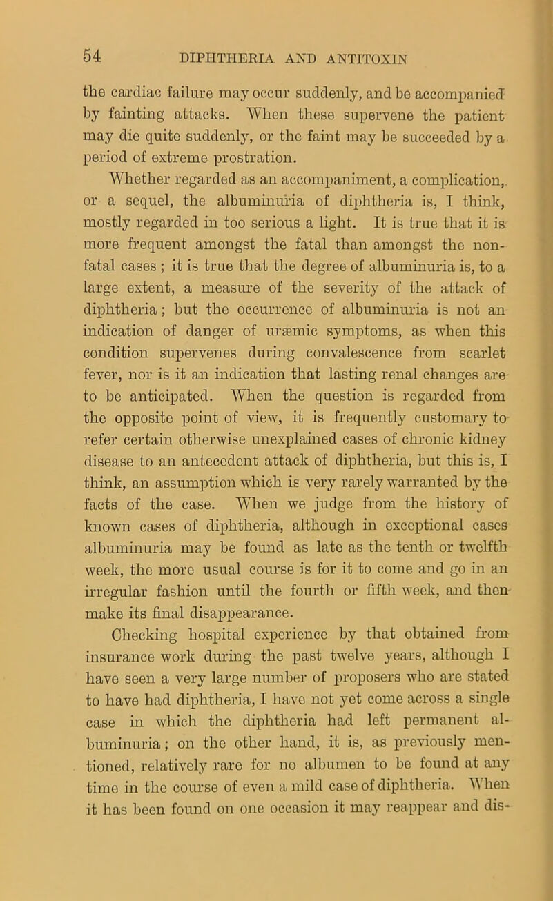 the cardiac failure may occur suddenly, and be accompanied by fainting attacks. When these supervene the patient may die quite suddenly, or the faint may he succeeded by a period of extreme prostration. Whether regarded as an accompaniment, a complication, or a sequel, the albuminuria of diphtheria is, I think, mostly regarded in too serious a light. It is true that it is more frequent amongst the fatal than amongst the non- fatal cases ; it is true that the degree of albuminuria is, to a large extent, a measure of the severity of the attack of diphtheria; hut the occurrence of albuminuria is not an indication of danger of uraemic symptoms, as -when this condition supervenes during convalescence from scarlet fever, nor is it an indication that lasting renal changes are to be anticipated. When the question is regarded from the opposite point of view, it is frequently customary to refer certain otherwise unexplained cases of chronic kidney disease to an antecedent attack of diphtheria, but this is, I think, an assumption which is very rarely warranted by the facts of the case. When we judge from the history of known cases of diphtheria, although in exceptional cases albuminuria may be found as late as the tenth or twelfth week, the more usual course is for it to come and go in an irregular fashion until the fourth or fifth week, and then make its final disappearance. Checking hospital experience by that obtained from insurance work during the past twelve years, although I have seen a very large number of proposers who are stated to have had diphtheria, I have not yet come across a single case in which the diphtheria had left permanent al- buminuria ; on the other hand, it is, as previously men- tioned, relatively rare for no albumen to be found at any time in the course of even a mild case of diphtheria. When it has been found on one occasion it may reappear and dis-