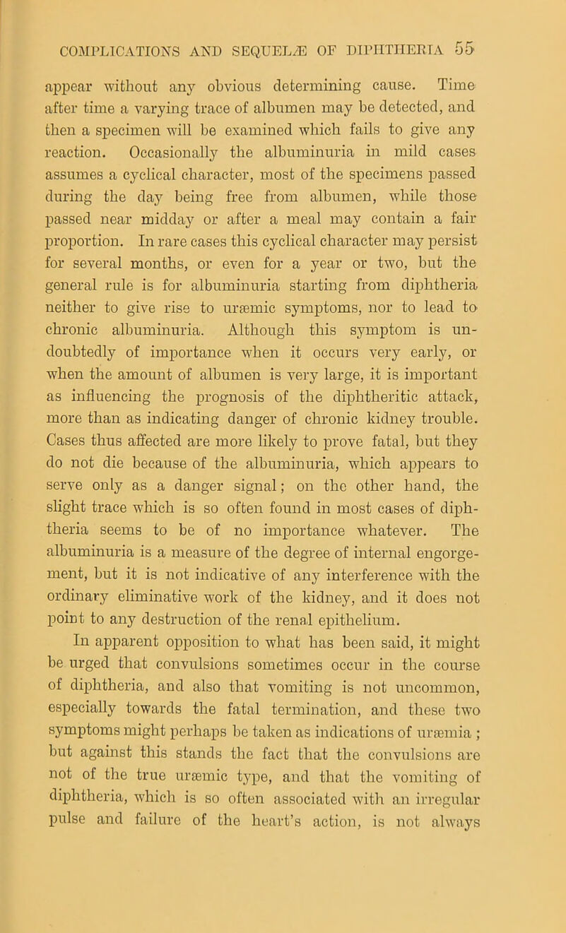 appear without any obvious determining cause. Time after time a varying trace of albumen may be detected, and then a specimen will be examined which fails to give any reaction. Occasionally the albuminuria in mild cases assumes a cyclical character, most of the specimens passed during the day being free from albumen, while those passed near midday or after a meal may contain a fair proportion. In rare cases this cyclical character may persist for several months, or even for a year or two, but the general rule is for albuminuria starting from diphtheria neither to give rise to uraemic symptoms, nor to lead to chronic albuminuria. Although this symptom is un- doubtedly of importance when it occurs very early, or when the amount of albumen is very large, it is important as influencing the prognosis of the diphtheritic attack, more than as indicating danger of chronic kidney trouble. Cases thus affected are more likely to prove fatal, hut they do not die because of the albuminuria, which appears to serve only as a danger signal; on the other hand, the slight trace which is so often found in most cases of diph- theria seems to be of no importance whatever. The albuminuria is a measure of the degree of internal engorge- ment, but it is not indicative of any interference with the ordinary eliminative work of the kidney, and it does not point to any destruction of the renal epithelium. In apparent opposition to what has been said, it might be urged that convulsions sometimes occur in the course of diphtheria, and also that vomiting is not uncommon, especially towards the fatal termination, and these two symptoms might perhaps be taken as indications of uraemia ; but against this stands the fact that the convulsions are not of the true uraemic type, and that the vomiting of diphtheria, which is so often associated with an irregular pulse and failure of the heart’s action, is not always