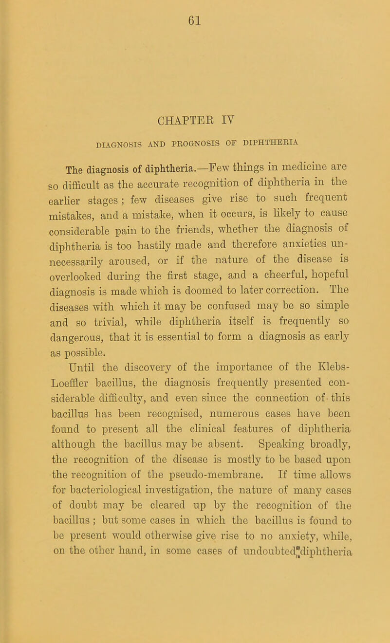 CHAPTER IY DIAGNOSIS AND PROGNOSIS OF DIPHTHERIA The diagnosis of diphtheria.—Few things in medicine aie so difficult as the accurate recognition of diphtheria in the earlier stages; few diseases give rise to such frequent mistakes, and a mistake, when it occurs, is likely to cause considerable pain to the friends, whether the diagnosis of diphtheria is too hastily made and therefore anxieties un- necessarily aroused, or if the nature of the disease is overlooked during the first stage, and a cheerful, hopeful diagnosis is made which is doomed to later correction. The diseases with which it may be confused may be so simple and so trivial, while diphtheria itself is frequently so dangerous, that it is essential to form a diagnosis as early as possible. Until the discovery of the importance of the Klebs- Loeffler bacillus, the diagnosis frequently presented con- siderable difficulty, and even since the connection of this bacillus has been recognised, numerous cases have been found to present all the clinical features of diphtheria although the bacillus may be absent. Speaking broadly, the recognition of the disease is mostly to he based upon the recognition of the pseudo-membrane. If time allows for bacteriological investigation, the nature of many cases of doubt may be cleared up by the recognition of the bacillus ; but some cases in which the bacillus is found to be present would otherwise give rise to no anxiety, while, on the other hand, in some cases of undoubtedjjdiphtheria