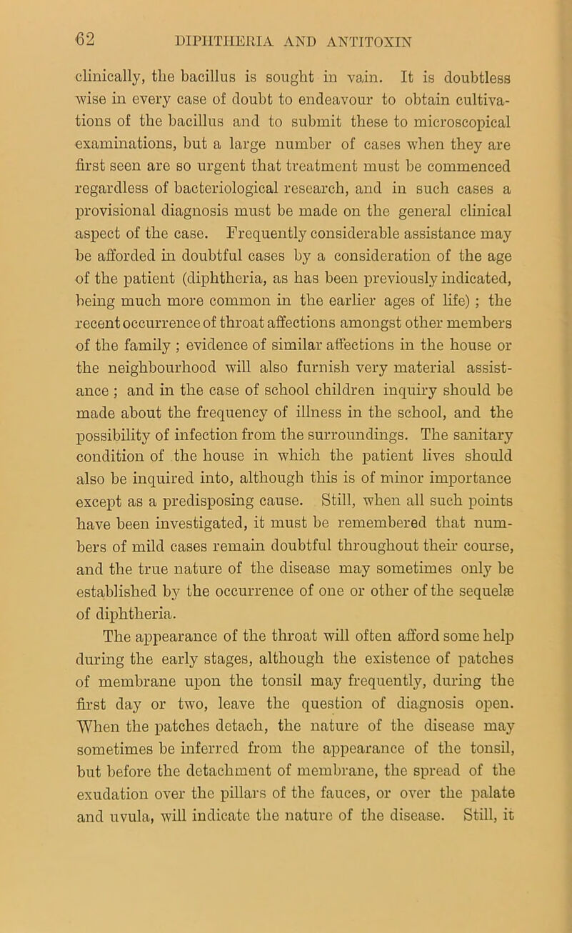clinically, the bacillus is sought in vain. It is doubtless wise in every case of doubt to endeavour to obtain cultiva- tions of the bacillus and to submit these to microscopical examinations, but a large number of cases when they are first seen are so urgent that treatment must be commenced regardless of bacteriological research, and in such cases a provisional diagnosis must be made on the general clinical aspect of the case. Frequently considerable assistance may be afforded in doubtful cases by a consideration of the age of the patient (diphtheria, as has been previously indicated, being much more common in the earlier ages of life) ; the recent occurrence of throat affections amongst other members of the family ; evidence of similar affections in the house or the neighbourhood will also furnish very material assist- ance ; and in the case of school children inquiry should be made about the frequency of illness in the school, and the possibility of infection from the surroundings. The sanitary condition of the house in which the patient lives should also he inquired into, although this is of minor importance except as a predisposing cause. Still, when all such points have been investigated, it must be remembered that num- bers of mild cases remain doubtful throughout their course, and the true nature of the disease may sometimes only be established by the occurrence of one or other of the sequelae of diphtheria. The appearance of the throat will often afford some help during the early stages, although the existence of patches of membrane upon the tonsil may frequently, during the first day or two, leave the question of diagnosis open. When the patches detach, the nature of the disease may sometimes be inferred from the appearance of the tonsil, but before the detachment of membrane, the spread of the exudation over the pillars of the fauces, or over the palate and uvula, will indicate the nature of the disease. Still, it