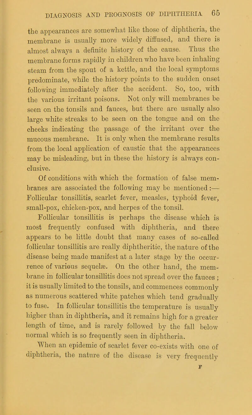the appearances are somewhat like those of diphtheria, the membrane is usually more widely diffused, and there is almost always a definite history of the cause. Thus the membrane forms rapidly in children who have been inhaling steam from the spout of a kettle, and the local symptoms predominate, while the history points to the sudden onset following immediately after the accident. So, too, with the various irritant poisons. Not only will membranes be seen on the tonsils and fauces, but there are usually also large white streaks to be seen on the tongue and on the cheeks indicating the passage of the irritant over the mucous membrane. It is only when the membrane results from the local application of caustic that the appearances may be misleading, but in these the history is always con- clusive. Of conditions with which the formation of false mem- branes are associated the following may be mentioned:— Follicular tonsillitis, scarlet fever, measles, typhoid fever, small-pox, chicken-pox, and herpes of the tonsil. Follicular tonsillitis is perhaps the disease which is most frequently confused with diphtheria, and there appears to be little doubt that many cases of so-called follicular tonsillitis are really diphtheritic, the nature of the disease being made manifest at a later stage by the occur- rence of various sequelae. On the other hand, the mem- brane in follicular tonsillitis does not spread over the fauces ; it is usually limited to the tonsils, and commences commonly as numerous scattered white patches which tend gradually to fuse. In follicular tonsillitis the temperature is usually higher than in diphtheria, and it remains high for a greater length of time, and is rarely followed by the fall below normal which is so frequently seen in diphtheria. When an epidemic of scarlet fever co-exists with one of diphtheria, the nature of the disease is very frequently F