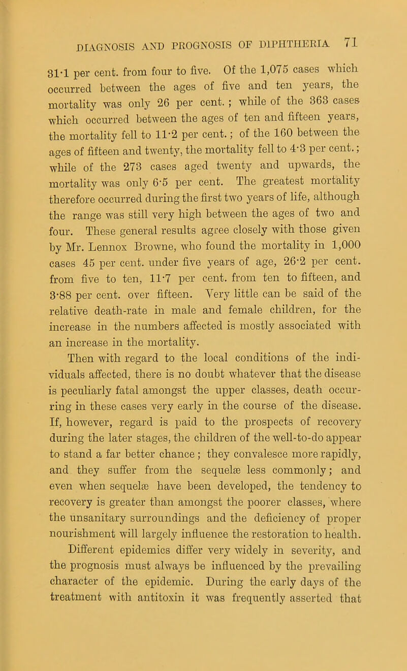 31-1 per cent, from four to five. Of the 1,075 cases which occurred between the ages of five and ten years, the mortality was only 26 per cent. ; while of the 363 cases which occurred between the ages of ten and fifteen years, the mortality fell to 11-2 per cent.; of the 160 between the ages of fifteen and twenty, the mortality fell to 4-3 per cent.; while of the 273 cases aged twenty and upwards, the mortality was only 6'5 per cent. The greatest mortality therefore occurred during the first two years of life, although the range was still very high between the ages of two and four. These general results agree closely with those given by Mr. Lennox Browne, who found the mortality in 1,000 cases 45 per cent, under five years of age, 26'2 per cent, from five to ten, 11-7 per cent, from ten to fifteen, and 3-88 per cent, over fifteen. Very little can be said of the relative death-rate in male and female children, for the increase in the numbers affected is mostly associated with an increase in the mortality. Then with regard to the local conditions of the indi- viduals affected, there is no doubt whatever that the disease is peculiarly fatal amongst the upper classes, death occur- ring in these cases very early in the course of the disease. If, however, regard is paid to the prospects of recovery during the later stages, the children of the well-to-do appear to stand a far better chance; they convalesce more rapidly, and they suffer from the sequel® less commonly; and even when sequel® have been developed, the tendency to recovery is greater than amongst the poorer classes, where the unsanitary surroundings and the deficiency of proper nourishment will largely influence the restoration to health. Different epidemics differ very widely in severity, and the prognosis must always be influenced by the prevailing- character of the epidemic. During the early days of the treatment with antitoxin it was frequently asserted that