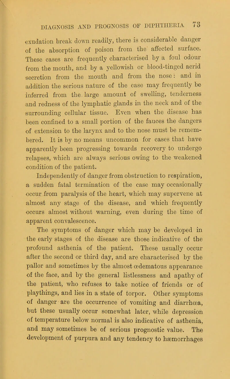 exudation break down readily, there is considerable danger of the absorption of poison from the affected surface. These cases are frequently characterised by a foul odour from the mouth, and by a yellowish or blood-tinged acrid •secretion from the mouth and from the nose: and in addition the serious nature of the case may frequently be inferred from the large amount of swelling, tenderness and redness of the lymphatic glands in the neck and of the surrounding cellular tissue. Even when the disease has been confined to a small portion of the fauces the dangers of extension to the larynx and to the nose must be remem- bered. It is by no means uncommon for cases that have apparently been progressing towards recovery to undergo relapses, which are always serious owing to the weakened condition of the patient. Independently of danger from obstruction to respiration, a sudden fatal termination of the case may occasionally occur from paralysis of the heart, which may supervene at almost any stage of the disease, and which frequently ■occurs almost without warning, even during the time of apparent convalescence. The symptoms of danger which may be developed in the early stages of the disease are those indicative of the profound asthenia of the patient. These usually occur after the second or third day, and are characterised by the pallor and sometimes by the almost oedematous appearance of the face, and by the general listlessness and apathy of the patient, who refuses to take notice of friends or of playthings, and lies in a state of torpor. Other symptoms of danger are the occurrence of vomiting and diarrhoea, but these usually occur somewhat later, while depression of temperature below normal is also indicative of asthenia, and may sometimes be of serious prognostic value. The development of purpura and any tendency to haemorrhages
