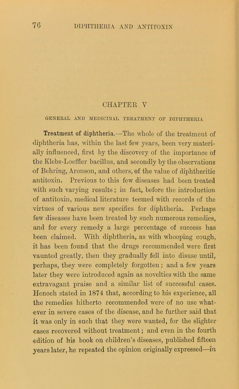 CHAPTER V GENERAL AND MEDICINAL TREATMENT OF DIPHTHERIA Treatment of diphtheria.—The whole of the treatment of diphtheria has, within the last few years, been very materi- ally influenced, first by the discovery of the importance of the Klebs-Loeffler bacillus, and secondly by the observations of Behring, Aronson, and others, of the value of diphtheritic antitoxin. Previous to this few diseases had been treated with such varying results ; in fact, before the introduction of antitoxin, medical literature teemed with records of the virtues of various new specifics for diphtheria. Perhaps few diseases have been treated by such numerous remedies, and for every remedy a large percentage of success has been claimed. With diphtheria, as with whooping cough, it has been found that the drugs recommended were first vaunted greatly, then they gradually fell into disuse until, perhaps, they were completely forgotten; and a few years later they were introduced again as novelties with the same extravagant praise and a similar list of successful cases. Henoch stated in 1874 that, according to his experience, all the remedies hitherto recommended were of no use what- ever in severe cases of the disease, and he further said that it was only in such that they were wanted, for the slighter •cases recovered without treatment; and even in the fourth edition of his book on children’s diseases, published fifteen years later, he repeated the opinion originally expressed—in