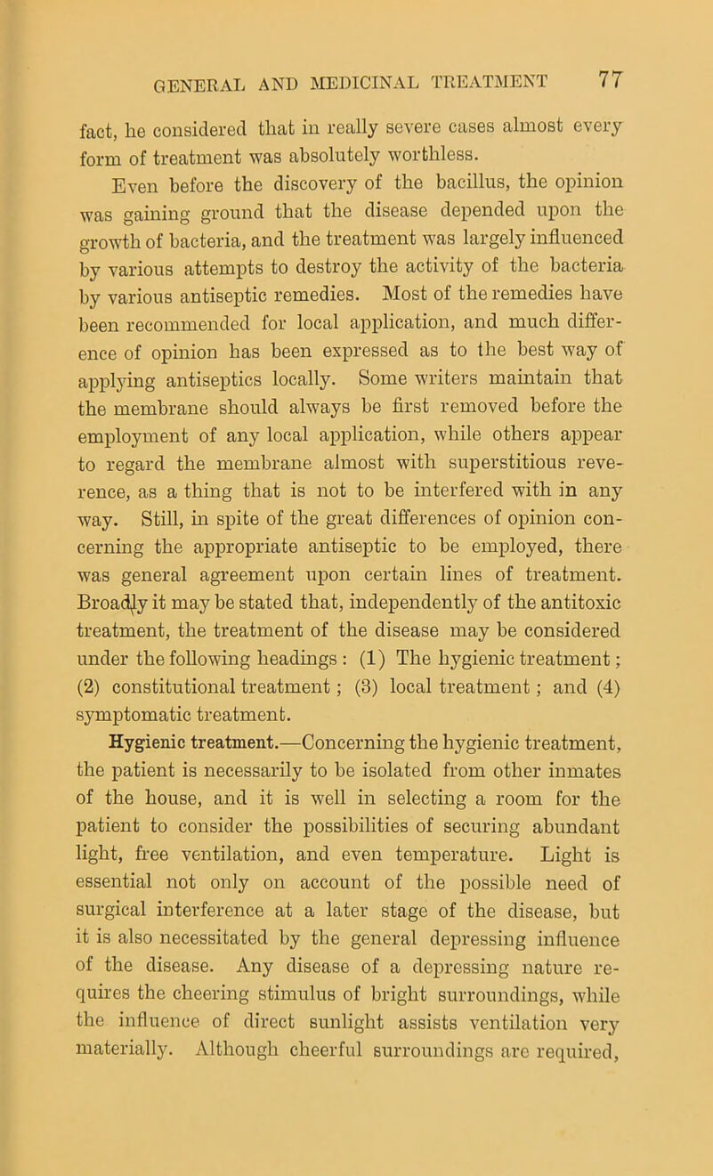 fact, he considered that in really severe cases almost every form of treatment was absolutely worthless. Even before the discovery of the bacillus, the opinion was gaining ground that the disease depended upon the growth of bacteria, and the treatment was largely influenced by various attempts to destroy the activity of the bacteria by various antiseptic remedies. Most of the remedies have been recommended for local application, and much differ- ence of opinion has been expressed as to the best way of applying antiseptics locally. Some writers maintain that the membrane should always be first removed before the employment of any local application, while others appear to regard the membrane almost with superstitious reve- rence, as a thing that is not to be interfered with in any way. Still, in spite of the great differences of opinion con- cerning the appropriate antiseptic to be employed, there was general agreement upon certain lines of treatment. Broadly it may be stated that, independently of the antitoxic treatment, the treatment of the disease may be considered under the following headings : (1) The hygienic treatment; (2) constitutional treatment; (3) local treatment; and (4) symptomatic treatment. Hygienic treatment.—Concerning the hygienic treatment, the patient is necessarily to be isolated from other inmates of the house, and it is well in selecting a room for the patient to consider the possibilities of securing abundant light, free ventilation, and even temperature. Light is essential not only on account of the possible need of surgical interference at a later stage of the disease, but it is also necessitated by the general depressing influence of the disease. Any disease of a depressing nature re- quires the cheering stimulus of bright surroundings, while the influence of direct sunlight assists ventilation very materially. Although cheerful surroundings are required,