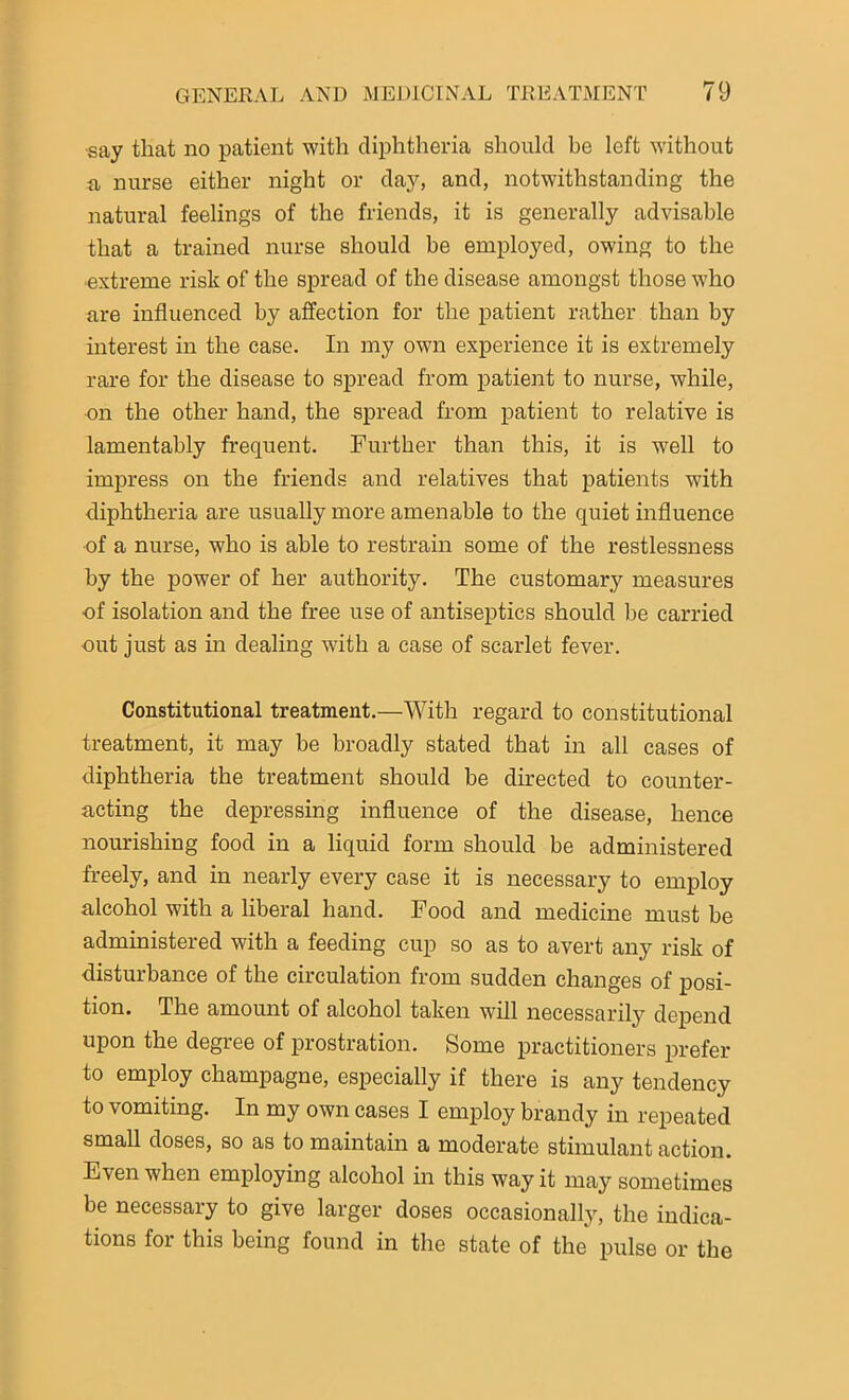 ■say that no patient with diphtheria should be left without a nurse either night or day, and, notwithstanding the natural feelings of the friends, it is generally advisable that a trained nurse should be employed, owing to the ■extreme risk of the spread of the disease amongst those who are influenced by affection for the patient rather than by interest in the case. In my own experience it is extremely rare for the disease to spread from patient to nurse, while, •on the other hand, the spread from patient to relative is lamentably frequent. Further than this, it is well to impress on the friends and relatives that patients with diphtheria are usually more amenable to the quiet influence of a nurse, who is able to restrain some of the restlessness by the power of her authority. The customary measures of isolation and the free use of antiseptics should be carried out just as in dealing with a case of scarlet fever. Constitutional treatment.—With regard to constitutional treatment, it may be broadly stated that in all cases of diphtheria the treatment should be directed to counter- acting the depressing influence of the disease, hence nourishing food in a liquid form should be administered freely, and in nearly every case it is necessary to employ alcohol with a liberal hand. Food and medicine must be administered with a feeding cup so as to avert any risk of disturbance of the circulation from sudden changes of posi- tion. The amount of alcohol taken will necessarily depend upon the degree of prostration. Some practitioners prefer to employ champagne, especially if there is any tendency to vomiting. In my own cases I employ brandy in repeated small doses, so as to maintain a moderate stimulant action. Even when employing alcohol in this way it may sometimes be necessary to give larger doses occasionally, the indica- tions for this being found in the state of the pulse or the