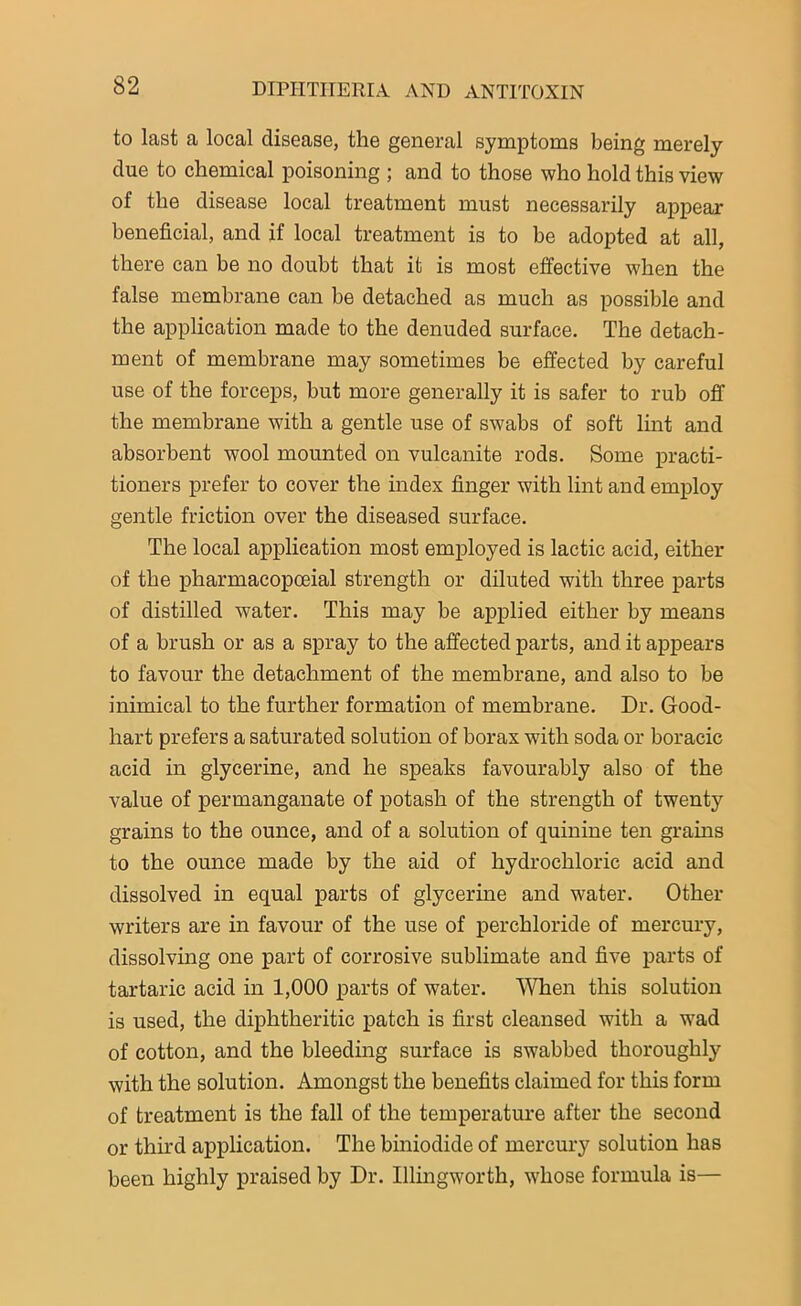 to last a local disease, the general symptoms being merely due to chemical poisoning ; and to those who hold this view of the disease local treatment must necessarily appear beneficial, and if local treatment is to be adopted at all, there can be no doubt that it is most effective when the false membrane can be detached as much as possible and the application made to the denuded surface. The detach- ment of membrane may sometimes be effected by careful use of the forceps, but more generally it is safer to rub off the membrane with a gentle use of swabs of soft lint and absorbent wool mounted on vulcanite rods. Some practi- tioners prefer to cover the index finger with lint and employ gentle friction over the diseased surface. The local application most employed is lactic acid, either of the pharmacopoeial strength or diluted with three parts of distilled water. This may be applied either by means of a brush or as a spray to the affected parts, and it appears to favour the detachment of the membrane, and also to be inimical to the further formation of membrane. Dr. Good- hart prefers a saturated solution of borax with soda or boracic acid in glycerine, and he speaks favourably also of the value of permanganate of potash of the strength of twenty grains to the ounce, and of a solution of quinine ten grains to the ounce made by the aid of hydrochloric acid and dissolved in equal parts of glycerine and water. Other writers are in favour of the use of perchloride of mercury, dissolving one part of corrosive sublimate and five parts of tartaric acid in 1,000 parts of water. When this solution is used, the diphtheritic patch is first cleansed with a wad of cotton, and the bleeding surface is swabbed thoroughly with the solution. Amongst the benefits claimed for this form of treatment is the fall of the temperature after the second or third application. The biniodide of mercury solution has been highly praised by Dr. Illingworth, whose formula is—