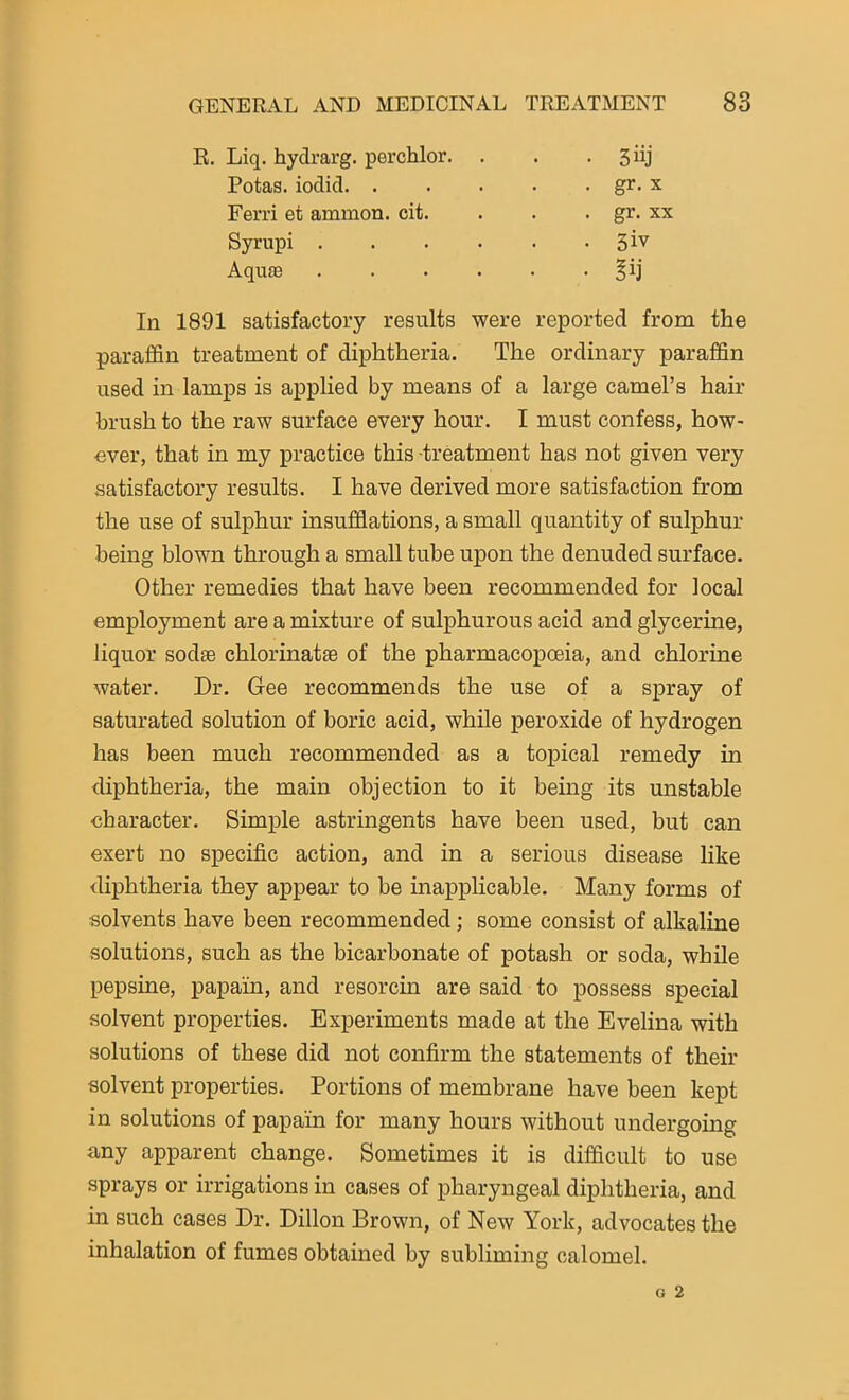 R. Liq. hydrarg. perchlor. Potas. iodid. . Ferri et ammon. cit. Syrupi . Aqu£E . gr. xx • 3iv In 1891 satisfactory results were reported from the paraffin treatment of diphtheria. The ordinary paraffin used in lamps is applied by means of a large camel’s hair brush to the raw surface every hour. I must confess, how- ever, that in my practice this -treatment has not given very satisfactory results. I have derived more satisfaction from the use of sulphur insufflations, a small quantity of sulphur being blown through a small tube upon the denuded surface. Other remedies that have been recommended for local employment are a mixture of sulphurous acid and glycerine, liquor sodse chlorinatse of the pharmacopoeia, and chlorine water. Dr. Gee recommends the use of a spray of saturated solution of boric acid, while peroxide of hydrogen has been much recommended as a topical remedy in diphtheria, the main objection to it being its unstable character. Simple astringents have been used, but can exert no specific action, and in a serious disease like diphtheria they appear to be inapplicable. Many forms of solvents have been recommended; some consist of alkaline solutions, such as the bicarbonate of potash or soda, while pepsine, papain, and resorcin are said to possess special solvent properties. Experiments made at the Evelina with solutions of these did not confirm the statements of their solvent properties. Portions of membrane have been kept in solutions of papain for many hours without undergoing any apparent change. Sometimes it is difficult to use sprays or irrigations in cases of pharyngeal diphtheria, and in such cases Dr. Dillon Brown, of New York, advocates the inhalation of fumes obtained by subliming calomel.