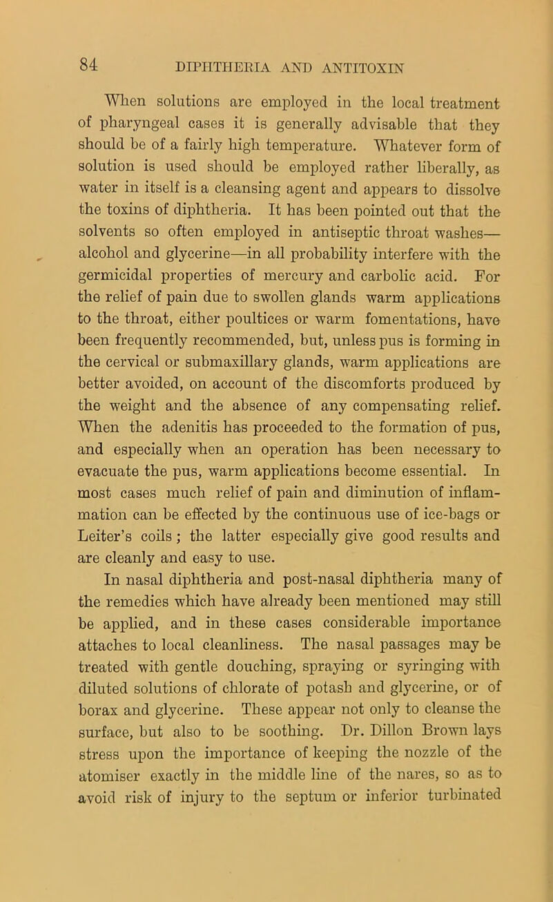 When solutions are employed in the local treatment of pharyngeal cases it is generally advisable that they should be of a fairly high temperature. Whatever form of solution is used should be employed rather liberally, as water in itself is a cleansing agent and appears to dissolve the toxins of diphtheria. It has been pointed out that the solvents so often employed in antiseptic throat washes— alcohol and glycerine—in all probability interfere with the germicidal properties of mercury and carbolic acid. For the relief of pain due to swollen glands warm applications to the throat, either poultices or warm fomentations, have been frequently recommended, but, unless pus is forming in the cervical or submaxillary glands, warm applications are better avoided, on account of the discomforts produced by the weight and the absence of any compensating relief. When the adenitis has proceeded to the formation of pus, and especially when an operation has been necessary to evacuate the pus, warm applications become essential. In most cases much relief of pain and diminution of inflam- mation can be effected by the continuous use of ice-bags or Leiter’s coils; the latter especially give good results and are cleanly and easy to use. In nasal diphtheria and post-nasal diphtheria many of the remedies which have already been mentioned may still be applied, and in these cases considerable importance attaches to local cleanliness. The nasal passages may be treated with gentle douching, spraying or syringing with diluted solutions of chlorate of potash and glycerine, or of borax and glycerine. These appear not only to cleanse the surface, but also to be soothing. Dr. Dillon Brown lays stress upon the importance of keeping the nozzle of the atomiser exactly in the middle line of the nares, so as to avoid risk of injury to the septum or inferior turbinated