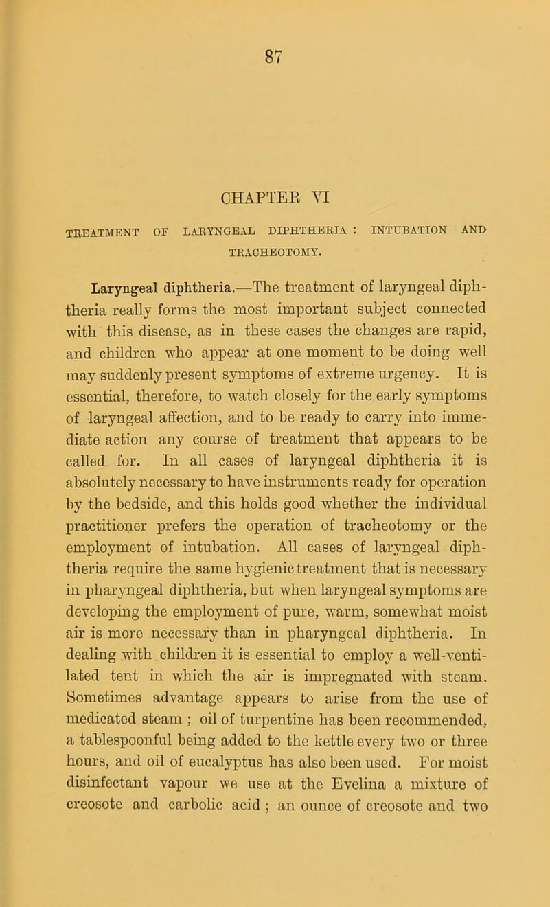CHAPTER VI TREATMENT OF LARYNGEAL DIPHTHERIA : INTUBATION AND TRACHEOTOMY. Laryngeal diphtheria.—The treatment of laryngeal diph- theria really forms the most important subject connected with this disease, as in these cases the changes are rapid, and children who appear at one moment to be doing well may suddenly present symptoms of extreme urgency. It is essential, therefore, to watch closely for the early symptoms of laryngeal affection, and to be ready to carry into imme- diate action any course of treatment that appears to be called for. In all cases of laryngeal diphtheria it is absolutely necessary to have instruments ready for operation by the bedside, and this holds good whether the individual practitioner prefers the operation of tracheotomy or the employment of intubation. All cases of laryngeal diph- theria require the same hygienic treatment that is necessary in pharyngeal diphtheria, but when laryngeal symptoms are developing the employment of pure, warm, somewhat moist air is more necessary than in pharyngeal diphtheria. In dealing with children it is essential to employ a well-venti- lated tent in which the air is impregnated with steam. Sometimes advantage appears to arise from the use of medicated steam ; oil of turpentine has been recommended, a tablespoonful being added to the kettle every two or three hours, and oil of eucalyptus has also been used. For moist disinfectant vapour we use at the Evelina a mixture of creosote and carbolic acid ; an ounce of creosote and two