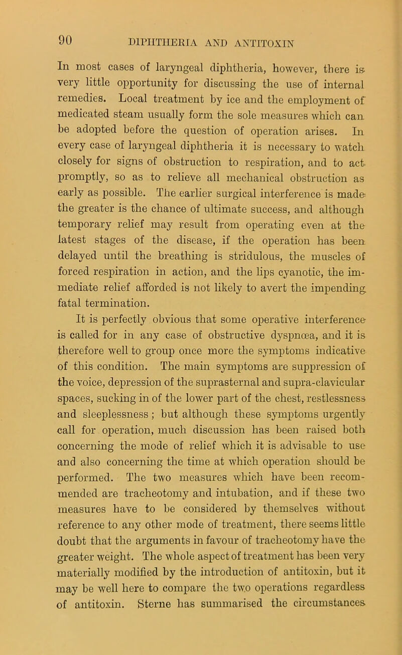 In most cases of laryngeal diphtheria, however, there is very little opportunity for discussing the use of internal remedies. Local treatment by ice and the employment of medicated steam usually form the sole measures which can be adopted before the question of operation arises. In every case of laryngeal diphtheria it is necessary to watch closely for signs of obstruction to respiration, and to act- promptly, so as to relieve all mechanical obstruction as early as possible. The earlier surgical interference is made- the greater is the chance of ultimate success, and although temporary relief may result from operating even at the latest stages of the disease, if the operation has been delayed until the breathing is stridulous, the muscles of forced respiration in action, and the lips cyanotic, the im- mediate relief afforded is not likely to avert the impending fatal termination. It is perfectly obvious that some operative interference is called for in any case of obstructive dyspncea, and it is therefore well to group once more the symptoms indicative of this condition. The main symptoms are suppression of the voice, depression of the suprasternal and supra-clavicular spaces, sucking in of the lower part of the chest, restlessness and sleeplessness; but although these symptoms urgently call for operation, much discussion has been raised both concerning the mode of relief which it is advisable to use and also concerning the time at which operation should be performed. The two measures which have been recom- mended are tracheotomy and intubation, and if these two measures have to he considered by themselves without reference to any other mode of treatment, there seems little doubt that the arguments in favour of tracheotomy have the greater weight. The whole aspect of treatment has been very materially modified by the introduction of antitoxin, but it may be well here to compare the two operations regardless of antitoxin. Sterne has summarised the circumstances