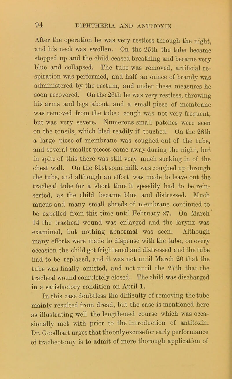 After the operation lie was very restless through the night, and his neck was swollen. On the 25th the tube became stopped up and the child ceased breathing and became very blue and collapsed. The tube was removed, artificial re- spiration was performed, and half an ounce of brandy was administered by the rectum, and under these measures he soon recovered. On the 26th he was very restless, throwing his arms and legs about, and a small piece of membrane was removed from the tube ; cough was not very frequent, but was very severe. Numerous small patches were seen on the tonsils, which bled readily if touched. On the 28th a large piece of membrane was coughed out of the tube, and several smaller pieces came away during the night, but in spite of this there was still very much sucking in of the chest wall. On the 31st some milk was coughed up through the tube, and although an effort was made to leave out the tracheal tube for a short time it speedily had to be rein- serted, as the child became blue and distressed. Much mucus and many small shreds of membrane continued to be expelled from this time until February 27. On March 14 the tracheal wound was enlarged and the larynx was examined, but nothing abnormal was seen. Although many efforts were made to dispense with the tube, on every occasion the child got frightened and distressed and the tube had to be replaced, and it was not until March 20 that the tube was finally omitted, and not until the 27th that the tracheal wound completely closed. The child was discharged in a satisfactory condition on April 1. In this case doubtless the difficulty of removing the tube mainly resulted from dread, but the case is mentioned here as illustrating well the lengthened course which was occa- sionally met with prior to the introduction of antitoxin. Dr. Goodhart urges that the only excuse for early performance of tracheotomy is to admit of more thorough application of