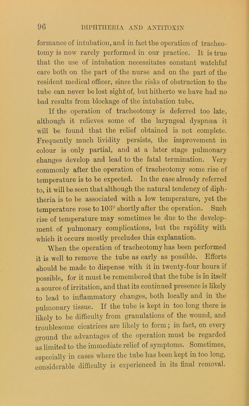 formance of intubation, and in fact the operation of tracheo- tomy is now rarely performed in our practice. It is true that the use of intubation necessitates constant watchful care both on the part of the nurse and on the part of the resident medical officer, since the risks of obstruction to the tube can never be lost sight of, but hitherto we have had no bad results from blockage of the intubation tube. If the operation of tracheotomy is deferred too late, although it relieves some of the laryngeal dyspnoea it will be found that the relief obtained is not complete. Frequently much lividity persists, the improvement in colour is only partial, and at a later stage pulmonary changes develop and lead to the fatal termination. Very commonly after the operation of tracheotomy some rise of temperature is to be expected. In the case already referred to, it will be seen that although the natural tendency of diph- theria is to be associated with a low temperature, yet the temperature rose to 103° shortly after the operation. Such rise of temperature may sometimes be due to the develop- ment of pulmonary complications, but the rapidity with which it occurs mostly precludes this explanation. When the operation of tracheotomy has been performed it is well to remove the tube as early as possible. Efforts should be made to dispense with it in twenty-four horns if possible, for it must be remembered that the tube is in itself a source of irritation, and that its continued presence is likely to lead to inflammatory changes, both locally and in the pulmonary tissue. If the tube is kept in too long there is likely to be difficulty from granulations of the wound, and troublesome cicatrices are likely to form; in fact, on eierj ground the advantages of the operation must be regarded as limited to the immediate relief of symptoms. Sometimes, especially hi cases where the tube has been kept in too long, considerable difficulty is experienced in its final removal.