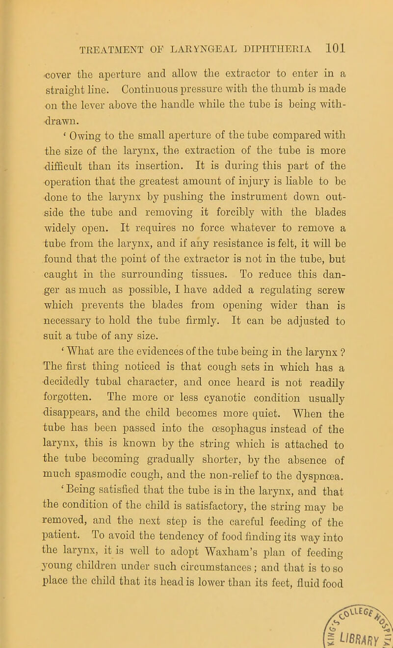 ■cover the aperture and allow the extractor to enter in a straight line. Continuous pressure with the thumb is made on the lever above the handle while the tube is being with- drawn. ‘ Owing to the small aperture of the tube compared with the size of the larynx, the extraction of the tube is more difficult than its insertion. It is during this part of the operation that the greatest amount of injury is liable to be done to the larynx by pushing the instrument down out- side the tube and removing it forcibly with the blades widely open. It requires no force whatever to remove a tube from the larynx, and if any resistance is felt, it will be found that the point of the extractor is not in the tube, but caught in the surrounding tissues. To reduce this dan- ger as much as possible, I have added a regulating screw which prevents the blades from opening wider than is necessary to hold the tube firmly. It can be adjusted to suit a tube of any size. ‘ What are the evidences of the tube being in the larynx ? The first thing noticed is that cough sets in which has a decidedly tubal character, and once heard is not readily forgotten. The more or less cyanotic condition usually disappears, and the child becomes more quiet. When the tube has been passed into the oesophagus instead of the larynx, this is known by the string which is attached to the tube becoming gradually shorter, by the absence of much spasmodic cough, and the non-relief to the dyspnoea. ‘ Being satisfied that the tube is in the larynx, and that the condition of the child is satisfactory, the string may be removed, and the next step is the careful feeding of the patient. To avoid the tendency of food finding its way into the larynx, it is well to adopt Waxham’s plan of feeding young children under such circumstances; and that is to so place the child that its head is lower than its feet, fluid food
