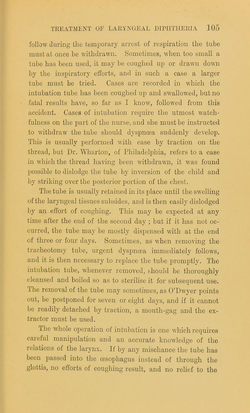 follow during the temporary arrest of respiration the tube must at once be withdrawn. Sometimes, when too small a tube has been used, it may be coughed up or drawn down by the inspiratory efforts, and in such a case a larger tube must be tried. Cases are recorded in which the intubation tube has been coughed up and swallowed, but no fatal results have, so far as I know, followed from this accident. Cases of intubation require the utmost watch- fulness on the part of the nurse, and she must be instructed to withdraw the tube should dyspnoea suddenly develop. This is usually performed with ease by traction on the thread, but Dr. Wharton, of Philadelphia, refers to a case in which the thread having been withdrawn, it was found possible to dislodge the tube by inversion of the child and by striking over the posterior portion of the chest. The tube is usually retained in its place until the swelling of the laryngeal tissues subsides, and is then easily dislodged by an effort of coughing. This may be expected at any time after the end of the second day ; but if it has not oc- curred, the tube may be mostly dispensed with at the end of three or four days. Sometimes, as when removing the tracheotomy tube, urgent dyspnoea immediately follows, and it is then necessary to replace the tube promptly. The intubation tube, whenever removed, should be thoroughly cleansed and boiled so as to sterilise it for subsequent use. The removal of the tube may sometimes, as O’Dwyer points out, be postponed for seven or eight days, and if it cannot be readily detached by traction, a mouth-gag and the ex- tractor must be used. The whole operation of intubation is one which requires careful manipulation and an accurate knowledge of the relations of the larynx. If by any mischance the tube has been passed into the oesophagus instead of through the glottis, no efforts of coughing result, and no relief to the
