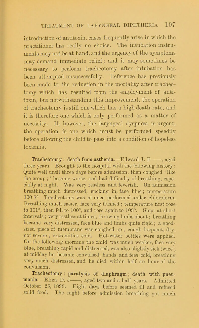 introduction of antitoxin, cases frequently arise in which the practitioner has really no choice. The intubation instru- ments may not he at hand, and the urgency of the symptoms may demand immediate relief; and it may sometimes be necessary to perform tracheotomy after intubation has been attempted unsuccessfully. Reference has previously been made to the reduction in the mortality after tracheo- tomy which has resulted from the employment of anti- toxin, but notwithstanding this improvement, the operation of tracheotomy is still one which has a high death-rate, and it is therefore one which is only performed as a matter of necessity. If, however, the laryngeal dyspnoea is urgent, the operation is one which must be performed speedily before allowing the child to pass into a condition of hopeless toxtemia. Tracheotomy : death from asthenia.—Edward J. B aged three years. Brought to the hospital with the following history : Quite well until three days before admission, then coughed ‘ like the croup ; ’ became worse, and had difficulty of breathing, espe- cially at night. Was very restless and feverish. On admission breathing much distressed, sucking in, face blue; temperature 100'8° Tracheotomy was at once performed under chloroform. Breathing much easier, face very flushed ; temperature first rose to 101°, then fell to 100°, and rose again to 103°. Slept at short intervals ; very restless at times, throwing limbs about; breathing became very distressed, face blue and limbs quite rigid; a good- sized piece of membrane was coughed up ; cough frequent, dry, not severe ; extremities cold. Hot-water bottles were applied. On the following morning the child was much weaker, face very blue, breathing rapid and distressed, was also slightly sick twice ; at midday he became convulsed, hands and feet cold, breathing very much distressed, and he died within half an hour of the convulsion. Tracheotomy: paralysis of diaphragm ; death with pneu- monia.—Eliza D. J , aged two and a half years. Admitted October 25, 1893. Eight days before seemed ill and refused solid food. The night before admission breathing got much