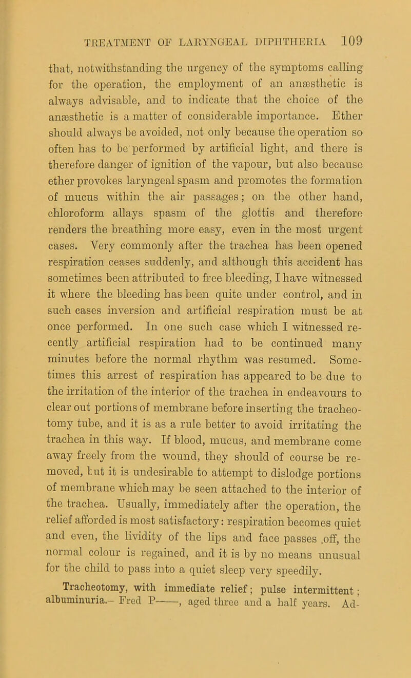 that, notwithstanding the urgency of the symptoms calling for the operation, the employment of an anaesthetic is always advisable, and to indicate that the choice of the anaesthetic is a matter of considerable importance. Ether should always be avoided, not only because the operation so often has to be performed by artificial light, and there is therefore danger of ignition of the vapour, but also because ether provokes laryngeal spasm and promotes the formation of mucus within the air passages; on the other hand, chloroform allays spasm of the glottis and therefore renders the breathing more easy, even in the most urgent cases. Very commonly after the trachea has been opened respiration ceases suddenly, and although this accident has sometimes been attributed to free bleeding, I have witnessed it where the bleeding has been quite under control, and in such cases inversion and artificial respiration must be at once performed. In one such case which I witnessed re- cently artificial respiration had to be continued many minutes before the normal rhythm was resumed. Some- times this arrest of respiration has appeared to be due to the irritation of the interior of the trachea in endeavours to clear out portions of membrane before inserting the tracheo- tomy tube, and it is as a rule better to avoid irritating the trachea in this way. If blood, mucus, and membrane come away freely from the wound, they should of course be re- moved, tut it is undesirable to attempt to dislodge portions of membrane which may be seen attached to the interior of the trachea. Usually, immediately after the operation, the relief afforded is most satisfactory: respiration becomes quiet and even, the lividity of the lips and face passes .off, the normal colour is regained, and it is by no means unusual for the child to pass into a quiet sleep very speedily. Tracheotomy, with immediate relief; pulse intermittent; albuminuria.- Fred P , aged three and a half years. Ad-