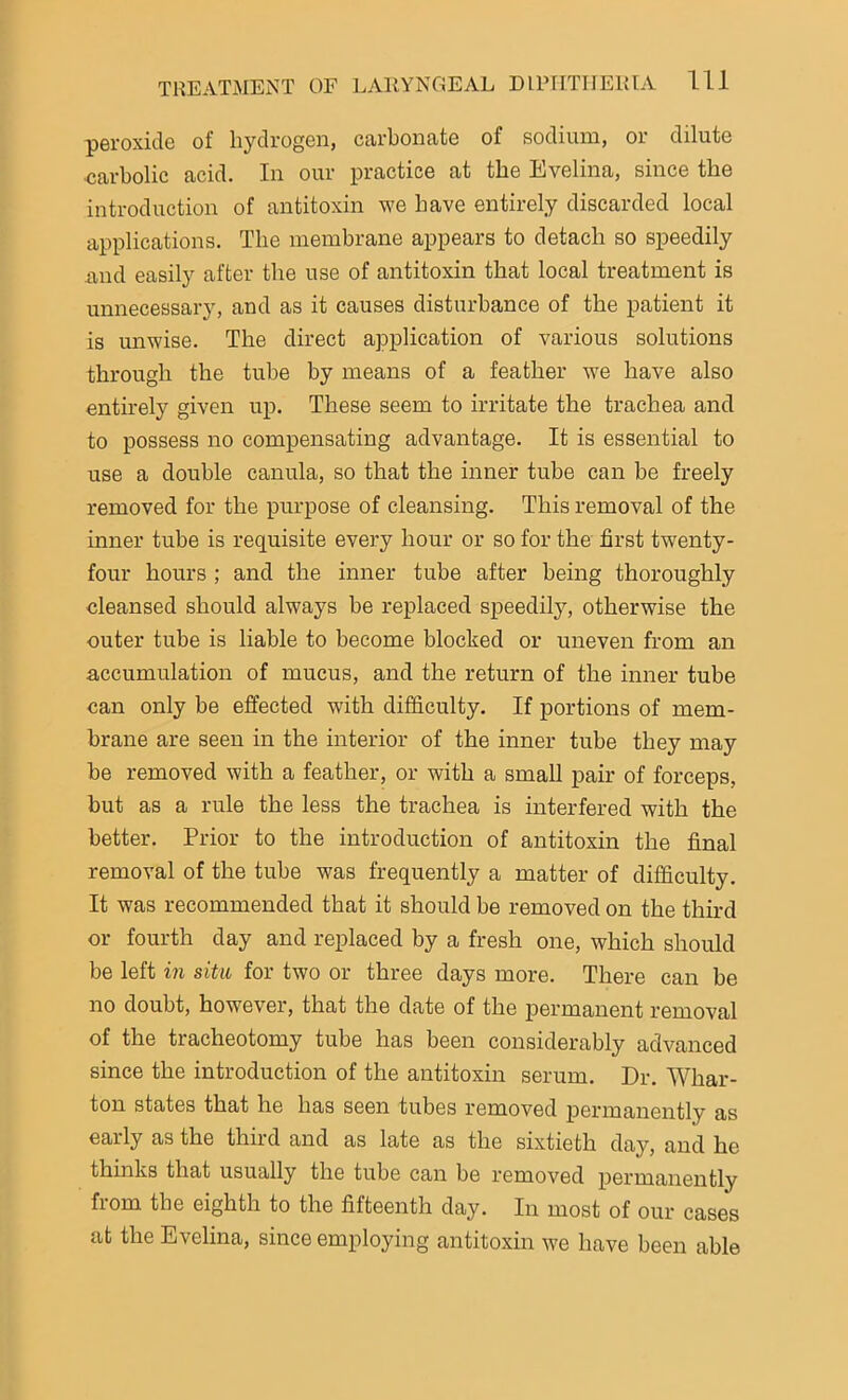peroxide of hydrogen, carbonate of sodium, or dilute ■carbolic acid. In our practice at the Evelina, since the introduction of antitoxin we have entirely discarded local applications. The membrane appears to detach so speedily and easily after the use of antitoxin that local treatment is unnecessary, and as it causes disturbance of the patient it is unwise. The direct application of various solutions through the tube by means of a feather we have also entirely given up. These seem to irritate the trachea and to possess no compensating advantage. It is essential to use a double canula, so that the inner tube can be freely removed for the purpose of cleansing. This removal of the inner tube is requisite every hour or so for the first twenty- four hours ; and the inner tube after being thoroughly cleansed should always be replaced speedily, otherwise the outer tube is liable to become blocked or uneven from an accumulation of mucus, and the return of the inner tube can only be effected with difficulty. If portions of mem- brane are seen in the interior of the inner tube they may be removed with a feather, or with a small pair of forceps, but as a rule the less the trachea is interfered with the better. Prior to the introduction of antitoxin the final removal of the tube was frequently a matter of difficulty. It was recommended that it should be removed on the third or fourth day and replaced by a fresh one, which should be left in situ for two or three days more. There can be no doubt, however, that the date of the permanent removal of the tracheotomy tube has been considerably advanced since the introduction of the antitoxin serum. Dr. Whar- ton states that he has seen tubes removed permanently as early as the third and as late as the sixtieth day, and he thinks that usually the tube can be removed permanently fiom the eighth to the fifteenth day. In most of our cases at the Evelina, since employing antitoxin we have been able