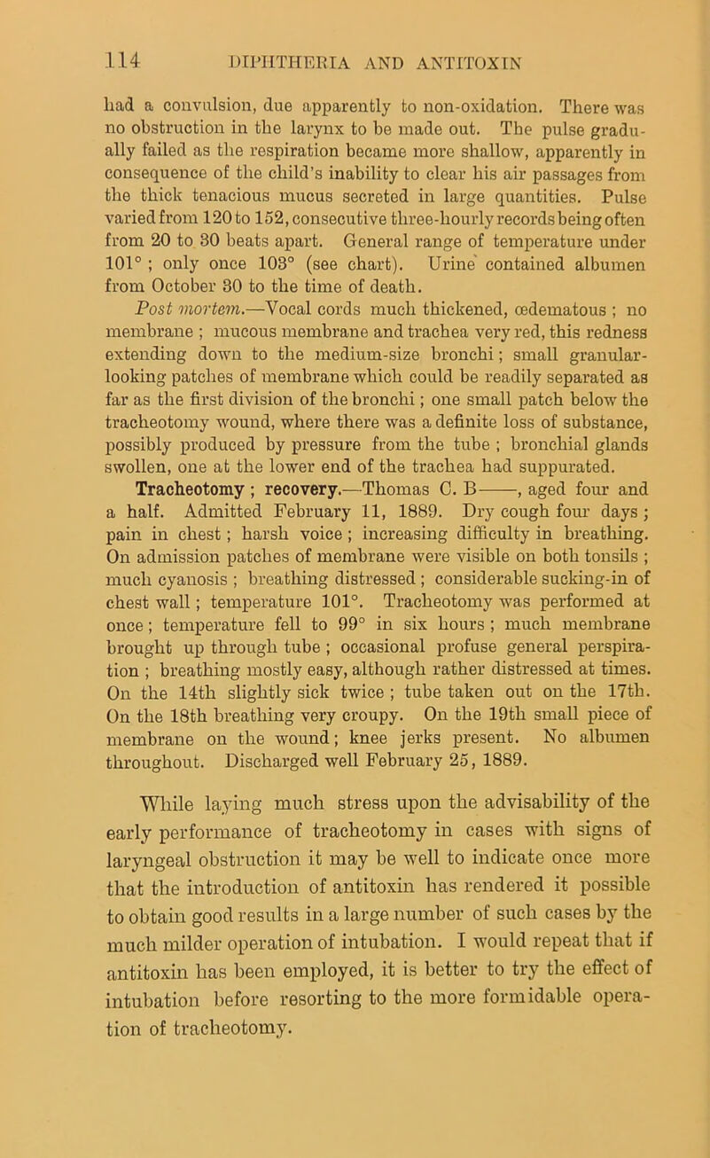 had a convulsion, due apparently to non-oxidation. There was no obstruction in the larynx to be made out. The pulse gradu- ally failed as the respiration became more shallow, apparently in consequence of the child’s inability to clear his air passages from the thick tenacious mucus secreted in large quantities. Pulse varied from 120 to 152, consecutive three-hourly records being often from 20 to 30 beats apart. General range of temperature under 101° ; only once 103° (see chart). Urine contained albumen from October 30 to the time of death. Post mortem.—Vocal cords much thickened, cedematous ; no membrane ; mucous membrane and trachea very red, this redness extending down to the medium-size bronchi; small granular- looking patches of membrane which could be readily separated as far as the first division of the bronchi; one small patch below the tracheotomy wound, where there was a definite loss of substance, possibly produced by pressure from the tube ; bronchial glands swollen, one at the lower end of the trachea had suppurated. Tracheotomy ; recovery.—Thomas C. B , aged four and a half. Admitted February 11, 1889. Dry cough four days; pain in chest; harsh voice; increasing difficulty in breathing. On admission patches of membrane were visible on both tonsils ; much cyanosis ; breathing distressed ; considerable sucking-in of chest wall; temperature 101°. Tracheotomy was performed at once; temperature fell to 99° in six hours ; much membrane brought up through tube ; occasional profuse general perspira- tion ; breathing mostly easy, although rather distressed at times. On the 14th slightly sick twice ; tube taken out on the 17th. On the 18th breathing very croupy. On the 19th small piece of membrane on the wound; knee jerks present. No albumen throughout. Discharged well February 25, 1889. While laying much stress upon the advisability of the early performance of tracheotomy in cases with signs of laryngeal obstruction it may be well to indicate once more that the introduction of antitoxin has rendered it possible to obtain good results in a large number of such cases by the much milder operation of intubation. I would repeat that if antitoxin has been employed, it is better to try the effect of intubation before resorting to the more formidable opera- tion of tracheotomy.