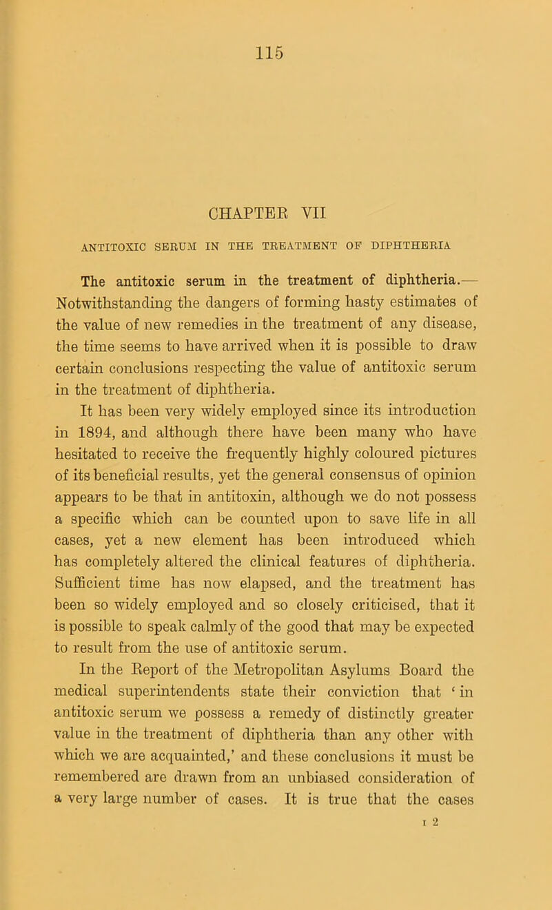 CHAPTER VII ANTITOXIC SERUM IN THE TREATMENT OF DIPHTHERIA The antitoxic serum in the treatment of diphtheria.— Notwithstanding the clangers of forming hasty estimates of the value of new remedies in the treatment of any disease, the time seems to have arrived when it is possible to draw certain conclusions respecting the value of antitoxic serum in the treatment of diphtheria. It has been very widely employed since its introduction in 1894, and although there have been many who have hesitated to receive the frequently highly coloured pictures of its beneficial results, yet the general consensus of opinion appears to be that in antitoxin, although we do not possess a specific which can be counted upon to save life in all cases, yet a new element has been introduced which has completely altered the clinical features of diphtheria. Sufficient time has now elapsed, and the treatment has been so widely employed and so closely criticised, that it is possible to speak calmly of the good that may be expected to result from the use of antitoxic serum. In the Report of the Metropolitan Asylums Board the medical superintendents state their conviction that ‘ in antitoxic serum we possess a remedy of distinctly greater value in the treatment of diphtheria than any other with which we are acquainted,’ and these conclusions it must be remembered are drawn from an unbiased consideration of a very large number of cases. It is true that the cases 2