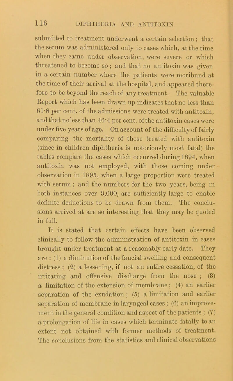 submitted to treatment underwent a certain selection ; that the serum was administered only to cases which, at the time when they came under observation, were severe or which threatened to become so; and that no antitoxin was given in a certain number where the patients were moribund at the time of their arrival at the hospital, and appeared there- fore to be beyond the reach of any treatment. The valuable Report which has been drawn up indicates that no less than 61*8 per cent, of the admissions were treated with antitoxin, and that noless than 46'4 per cent, of the antitoxin cases were under five years of age. On account of the difficulty of fairly comparing the mortality of those treated wuth antitoxin (since in children diphtheria is notoriously most fatal) the tables compare the cases which occurred during 1894, w'hen antitoxin was not employed, with those coming under observation in 1895, when a large proportion were treated with serum; and the numbers for the two years, being in both instances over 3,000, are sufficiently large to enable definite deductions to be drawn from them. The conclu- sions arrived at are so interesting that they may be quoted in full. Tt is stated that certain effects have been observed clinically to follow the administration of antitoxin in cases brought under treatment at a reasonably early date. They are : (1) a diminution of the faucial swelling and consequent distress; (2) a lessening, if not an entire cessation, of the irritating and offensive discharge from the nose ; (3) a limitation of the extension of membrane ; (4) an earlier separation of the exudation ; (5) a limitation and earlier separation of membrane in laryngeal cases; (6) an improve- ment in the general condition and aspect of the patients ; (7) a prolongation of life in cases which terminate fatally to an extent not obtained with former methods of treatment. The conclusions from the statistics and clinical observations