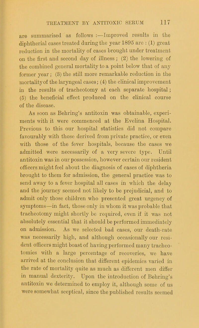 are summarised as follows :—Improved results in the diphtherial cases treated during the year 1895 arc : (1) great reduction in the mortality of cases brought under treatment on the first and second day of illness ; (2) the lowering of the combined general mortality to a point below that of any former year; (8) the still more remarkable reduction in the mortality of the laryngeal cases; (4) the clinical improvement in the results of tracheotomy at each separate hospital; (5) the beneficial effect produced on the clinical course of the disease. As soon as Behring’s antitoxin was obtainable, experi- ments with it were commenced at the Evelina Hospital. Previous to this our hospital statistics did not compare favourably with those derived from private practice, or even with those of the fever hospitals, because the cases we admitted were necessarily of a very severe type. Until antitoxin was in our possession, however certain our resident officers might feel about the diagnosis of cases of diphtheria brought to them for admission, the general practice was to send away to a fever hospital all cases in which the delay and the journey seemed not likely to be prejudicial, and to admit only those children who presented great urgency of symptoms—in fact, those only in whom it was probable that tracheotomy might shortly be required, even if it was not absolutely essential that it should be performed immediately on admission. As we selected bad cases, our death-rate ■was necessarily high, and although occasionally our resi- dent officers might boast of having performed many tracheo- tomies with a large percentage of recoveries, we have arrived at the conclusion that different epidemics varied in the rate of mortality quite as much as different men differ in manual dexterity. Upon the introduction of Behring’s antitoxin we determined to employ it, although some of us were somewhat sceptical, since the published results seemed