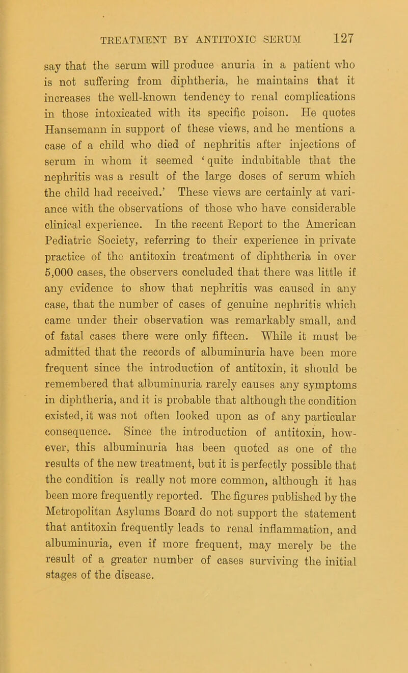 say that the serum will produce anuria in a patient who is not suffering from diphtheria, he maintains that it increases the well-known tendency to renal complications in those intoxicated with its specific poison. lie quotes Hansemann in support of these views, and he mentions a case of a child who died of nephritis after injections of serum in whom it seemed ‘ quite indubitable that the nephritis was a result of the large doses of serum which the child had received.’ These views are certainly at vari- ance with the observations of those who have considerable clinical experience. In the recent Report to the American Pediatric Society, referring to their experience in private practice of the antitoxin treatment of diphtheria in over 5,000 cases, the observers concluded that there was little if any evidence to show that nephritis was caused in any case, that the number of cases of genuine nephritis which came under their observation was remarkably small, and of fatal cases there were only fifteen. While it must be admitted that the records of albuminuria have been more frequent since the introduction of antitoxin, it should be remembered that albuminuria rarely causes any symptoms in diphtheria, and it is probable that although the condition existed, it was not often looked upon as of any particular consequence. Since the introduction of antitoxin, how- ever, this albuminuria has been quoted as one of the results of the new treatment, but it is perfectly possible that the condition is really not more common, although it has been more frequently reported. The figures published by the Metropolitan Asylums Board do not support the statement that antitoxin frequently leads to renal inflammation, and albuminuria, even if more frequent, may merely be the result of a greater number of cases surviving the initial stages of the disease.
