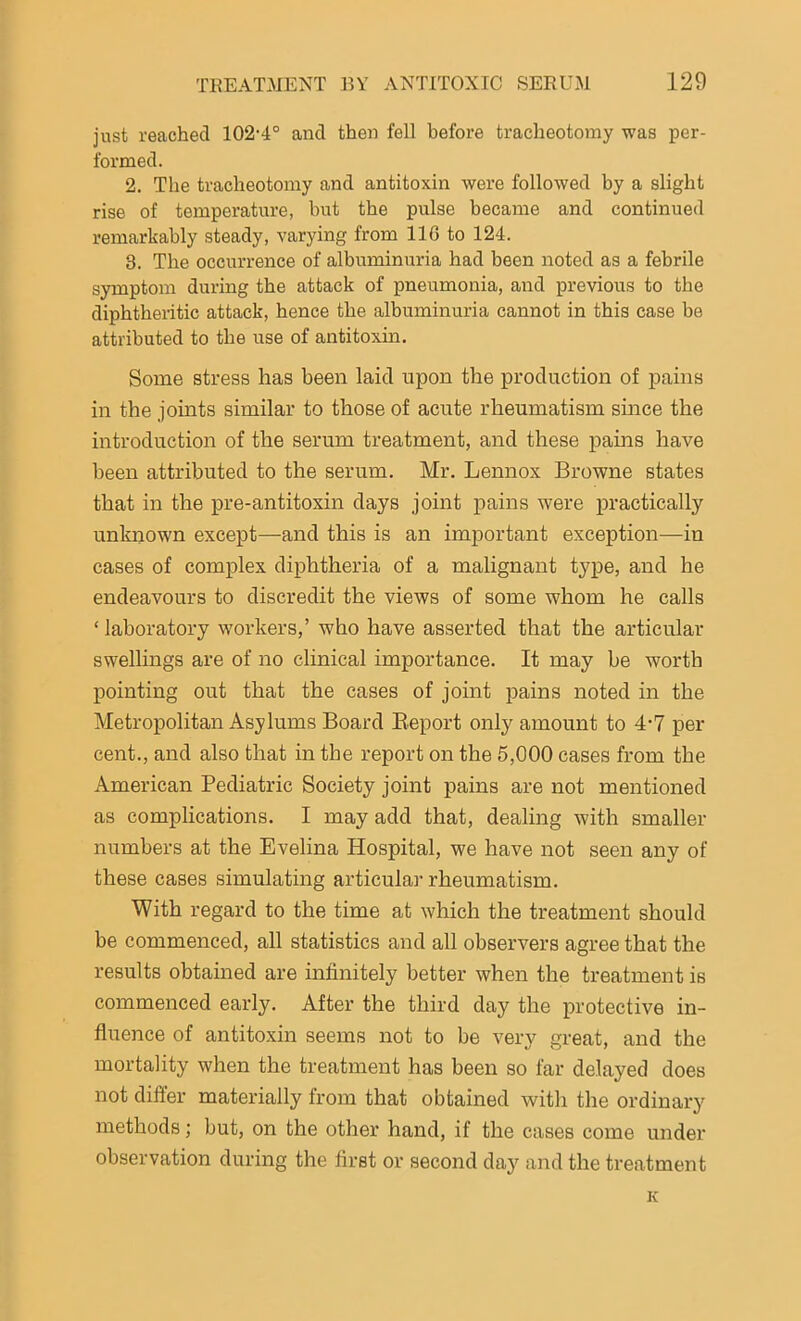 just reached 102-4° and then fell before tracheotomy was per- formed. 2. The tracheotomy and antitoxin were followed by a slight rise of temperature, but the pulse became and continued remarkably steady, varying from 116 to 124. 3. The occurrence of albuminuria had been noted as a febrile symptom during the attack of pneumonia, and previous to the diphtheritic attack, hence the albuminuria cannot in this case be attributed to the use of antitoxin. Some stress has been laid upon the production of pains in the joints similar to those of acirte rheumatism since the introduction of the serum treatment, and these pains have been attributed to the serum. Mr. Lennox Browne states that in the pre-antitoxin days joint pains were practically unknown except—and this is an important exception—in cases of complex diphtheria of a malignant type, and he endeavours to discredit the views of some whom he calls * laboratory workers,’ who have asserted that the articular swellings are of no clinical importance. It may be worth pointing out that the cases of joint pains noted in the Metropolitan Asylums Board Report only amount to 4-7 per cent., and also that in the report on the 5,000 cases from the American Pediatric Society joint pains are not mentioned as complications. I may add that, dealing with smaller numbers at the Evelina Hospital, we have not seen any of these cases simulating articular rheumatism. With regard to the time at which the treatment should be commenced, all statistics and all observers agree that the results obtained are infinitely better when the treatment is commenced early. After the third day the protective in- fluence of antitoxin seems not to be very great, and the mortality when the treatment has been so far delayed does not differ materially from that obtained witli the ordinary methods; but, on the other hand, if the cases come under observation during the first or second day and the treatment K
