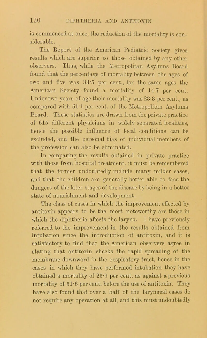 is commenced at once, the reduction of the mortality is con- siderable. The Report of the American Pediatric Society gives results which are superior to those obtained by any other observers. Thus, while the Metropolitan Asylums Board found that the percentage of mortality between the ages of two and five was 33’5 per cent., for the same ages the American Society found a mortality of 1D7 per cent. Under two years of age their mortality was 23-3 per cent., as compared with 51-1 per cent, of the Metropolitan Asylums Board. These statistics are drawn from the private practice of 615 different physicians in widely separated localities, hence the possible influence of local conditions can be excluded, and the personal bias of individual members of the profession can also be eliminated. In comparing the results obtained in private practice with those from hospital treatment, it must be remembered that the former undoubtedly include many milder cases, and that the children are generally better able to face the dangers of the later stages of the disease by being in a better state of nourishment and development. The class of cases in which the improvement effected by antitoxin appears to be the most noteworthy are those in which the diphtheria affects the larynx. I have previously referred to the improvement in the results obtained from intubation since the introduction of antitoxin, and it is satisfactory to find that the American observers agree in stating that antitoxin checks the rapid spreading of the membrane downward in the respiratory tract, hence in the cases in which they have performed intubation they have obtained a mortality of 25-9 per cent, as against a previous mortality of 51-6 per cent, before the use of antitoxin. They have also found that over a half of the laryngeal cases do not require any operation at all, and this must undoubtedly