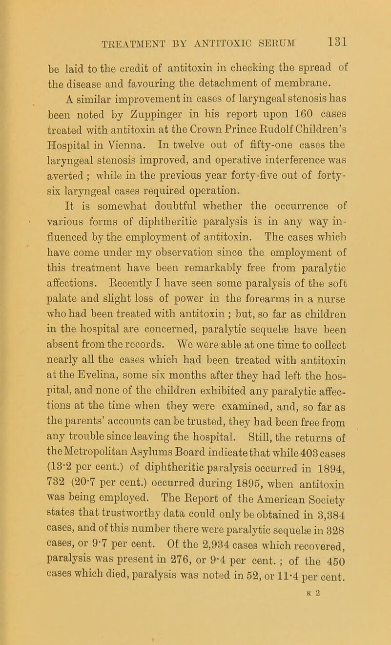 be laid to the credit of antitoxin in checking the spread of the disease and favouring the detachment of membrane. A similar improvement in cases of laryngeal stenosis has been noted by Zuppinger in his report upon 160 cases treated with antitoxin at the Crown Prince Rudolf Children’s Hospital in Vienna. In twelve out of fifty-one cases the laryngeal stenosis improved, and operative interference was averted ; while in the previous year forty-five out of forty- six laryngeal cases required operation. It is somewhat doubtful whether the occurrence of various forms of diphtheritic paralysis is in any way in- fluenced by the employment of antitoxin. The cases which have come under my observation since the employment of this treatment have been remarkably free from paralytic affections. Recently I have seen some paralysis of the soft palate and slight loss of power in the forearms in a nurse who had been treated with antitoxin ; but, so far as children in the hospital are concerned, paralytic sequelae have been absent from the records. We were able at one time to collect nearly all the cases which had been treated with antitoxin at the Evelina, some six months after they had left the hos- pital, and none of the children exhibited any paralytic affec- tions at the time when they were examined, and, so far as the parents’ accounts can be trusted, they had been free from any trouble since leaving the hospital. Still, the returns of the Metropolitan Asylums Board indicate that while 403 cases (13-2 per cent.) of diphtheritic paralysis occurred in 1894, 732 (20-7 per cent.) occurred during 1895, when antitoxin was being employed. The Report of the American Society states that trustworthy data could only be obtained in 3,384 cases, and of this number there were paralytic sequela} in 328 cases, or 9‘7 per cent. Of the 2,934 cases which recovered, paralysis was present in 276, or 9-4 per cent. ; of the 450 cases which died, paralysis was noted in 52, or 11*4 per cent.