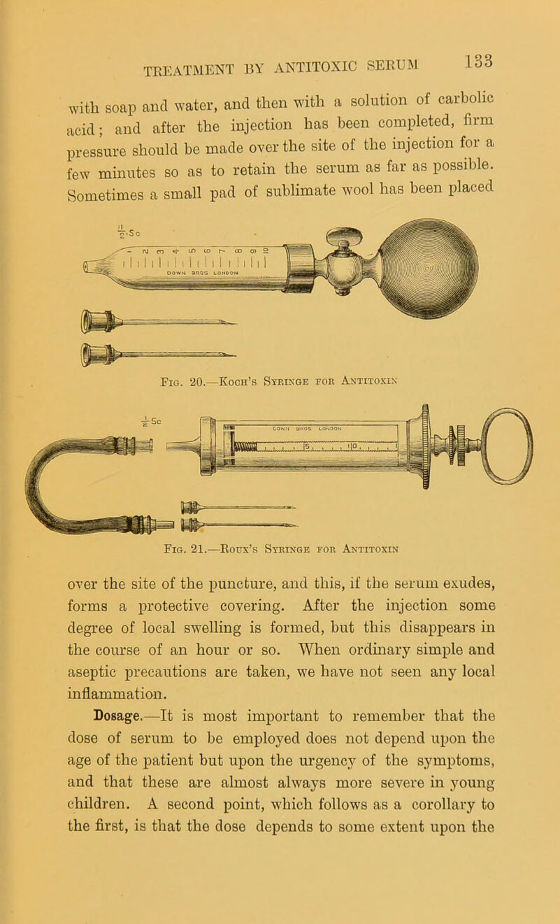 with soap ancl water, and then with a solution of carbolic acid; and after the injection has been completed, firm pressure should be made over the site of the injection for a few minutes so as to retain the serum as far as possible. Sometimes a small pad of sublimate wool has been placed over the site of the puncture, and this, if the serum exudes, forms a protective covering. After the injection some degree of local swelling is formed, but this disappears in the course of an hour or so. When ordinary simple and aseptic precautions are taken, we have not seen any local inflammation. Dosage.—It is most important to remember that the dose of serum to be employed does not depend upon the age of the patient but upon the urgency of the symptoms, and that these are almost always more severe in .young children. A second point, which follows as a corollary to the first, is that the dose depends to some extent upon the Fig. 20.—Koch’s Syringe for Antitoxin Fig. 21.—Roux’s Syringe for Antitoxin
