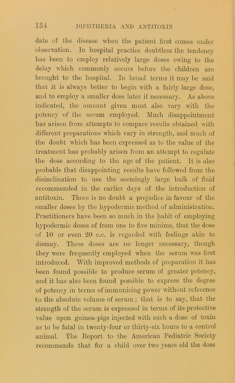 date of the disease when the patient first comes under observation. In hospital practice doubtless the tendency has been to employ relatively large doses owing to the delay which commonly occurs before the children are brought to the hospital. In broad terms it may be said that it is always better to begin with a fairly large dose, and to employ a smaller dose later if necessary. As above indicated, the amount given must also vary with the potency of the serum employed. Much disappointment has arisen from attempts to compare results obtained with different preparations which vary in strength, and much of the doubt which has been expressed as to the value of the treatment has probably arisen from an attempt to regulate the dose according to the age of the patient. It is also probable that disappointing results have followed from the disinclination to use the seemingly large bulk of fluid recommended in the earlier days of the introduction of antitoxin. There is no doubt a prejudice in favour of the smaller doses by the hypodermic method of administration. Practitioners have been so much in the habit of employing hypodermic doses of from one to five minims, that the dose of 10 or even 20 c.c. is regarded with feelings akin to dismay. These doses are no longer necessary, though they were frequently employed when the serum was first introduced. With improved methods of preparation it has been found possible to produce serum of greater potency, and it has also been found possible to express the degree of potency in terms of immunising power without reference to the absolute volume of serum ; that is to say, that the strength of the serum is expressed in terms of its protective value upon guinea-pigs injected with such a dose of toxin as to be fatal in twenty-four or thirty-six hours to a control animal. The Report to the American Pediatric Society recommends that for a child over two years old the dose
