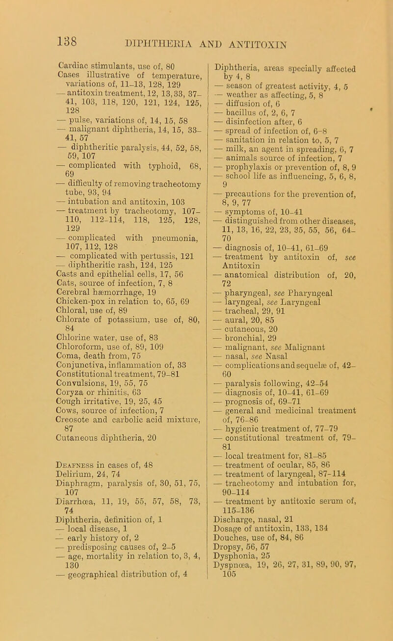 Cardiac stimulants, use of, 80 Cases illustrative of temperature, variations of, 11-13, 128, 129 — antitoxin treatment, 12, 13,33, 37- 41, 103, 118, 120, 121, 124, 125, 128 — pulse, variations of, 14, 15, 58 — malignant diphtheria, 14, 15, 33- 41, 57 — diphtheritic paralysis, 44, 52, 68, 59, 107 — complicated with typhoid, G8, 69 •— difficulty of removing tracheotomy tube, 93, 94 — intubation and antitoxin, 103 — treatment by tracheotomy, 107- 110, 112-114, 118, 125, 128, 129 — complicated with pneumonia, 107, 112, 128 — complicated with pertussis, 121 — diphtheritic rash, 124, 125 Casts and epithelial cells, 17, 56 Cats, source of infection, 7, 8 Cerebral haemorrhage, 19 Chicken-pox in relation to, 65, 69 Chloral, use of, 89 Chlorate of potassium, use of, 80, 84 Chlorine water, use of, 83 Chloroform, use of, 89, 109 Coma, death from, 75 Conjunctiva, inflammation of, 33 Constitutional treatment, 79-81 Convulsions, 19, 55, 75 Coryza or rhinitis, 63 Cough irritative, 19, 25, 45 Cows, source of infection, 7 Creosote and carbolic acid mixture, 87 Cutaneous diphtheria, 20 Deafness in cases of, 48 Delirium, 24, 74 Diaphragm, paralysis of, 30, 51, 75, 107 Diarrhoea, 11, 19, 55, 57, 58, 73, 74 Diphtheria, definition of, 1 — local disease, 1 — early history of, 2 — predisposing causes of, 2-5 — age, mortality in relation to, 3, 4, 130 — geographical distribution of, 4 Diphtheria, areas specially affected by 4, 8 — season of greatest activity, 4, 5 — weather as affecting, 5, 8 — diffusion of, 6 — bacillus of, 2, 6, 7 — disinfection after, 6 — spread of infection of, 6-8 — sanitation in relation to, 5, 7 — milk, an agent in spreading, 6, 7 -— animals source of infection, 7 — prophylaxis or prevention of, 8, 9 — school life as influencing, 5, 6, 8, 9 — precautions for the prevention of, 8, 9, 77 — symptoms of, 10-41 ■— distinguished from other diseases, 11, 13, 16, 22, 23, 35, 55, 56, 64- 70 — diagnosis of, 10-41, 61-69 — treatment by antitoxin of, see Antitoxin — anatomical distribution of, 20, 72 — pharyngeal, see Pharyngeal — laryngeal, see Laryngeal — tracheal, 29, 91 — aural, 20, 85 — cutaneous, 20 — bronchial, 29 •— malignant, see Malignant — nasal, see Nasal — complications and sequel® of, 42- GO — paralysis following, 42-54 — diagnosis of, 10-41, 61-69 — prognosis of, 69-71 — general and medicinal treatment of, 76-86 — hygienic treatment of, 77-79 — constitutional treatment of. 79- 81 — local treatment for, 81-85 — treatment of ocular, 85, 86 •— treatment of laryngeal, 87-114 — tracheotomv and intubation for, 90-114 — treatment by antitoxic serum of, 115-136 Discharge, nasal, 21 Dosage of antitoxin, 133, 134 Douches, use of, 84, 86 Dropsy, 56, 57 Dysphonia, 25 Dyspnoea, 19, 26, 27, 31, 89, 90, 97, 105