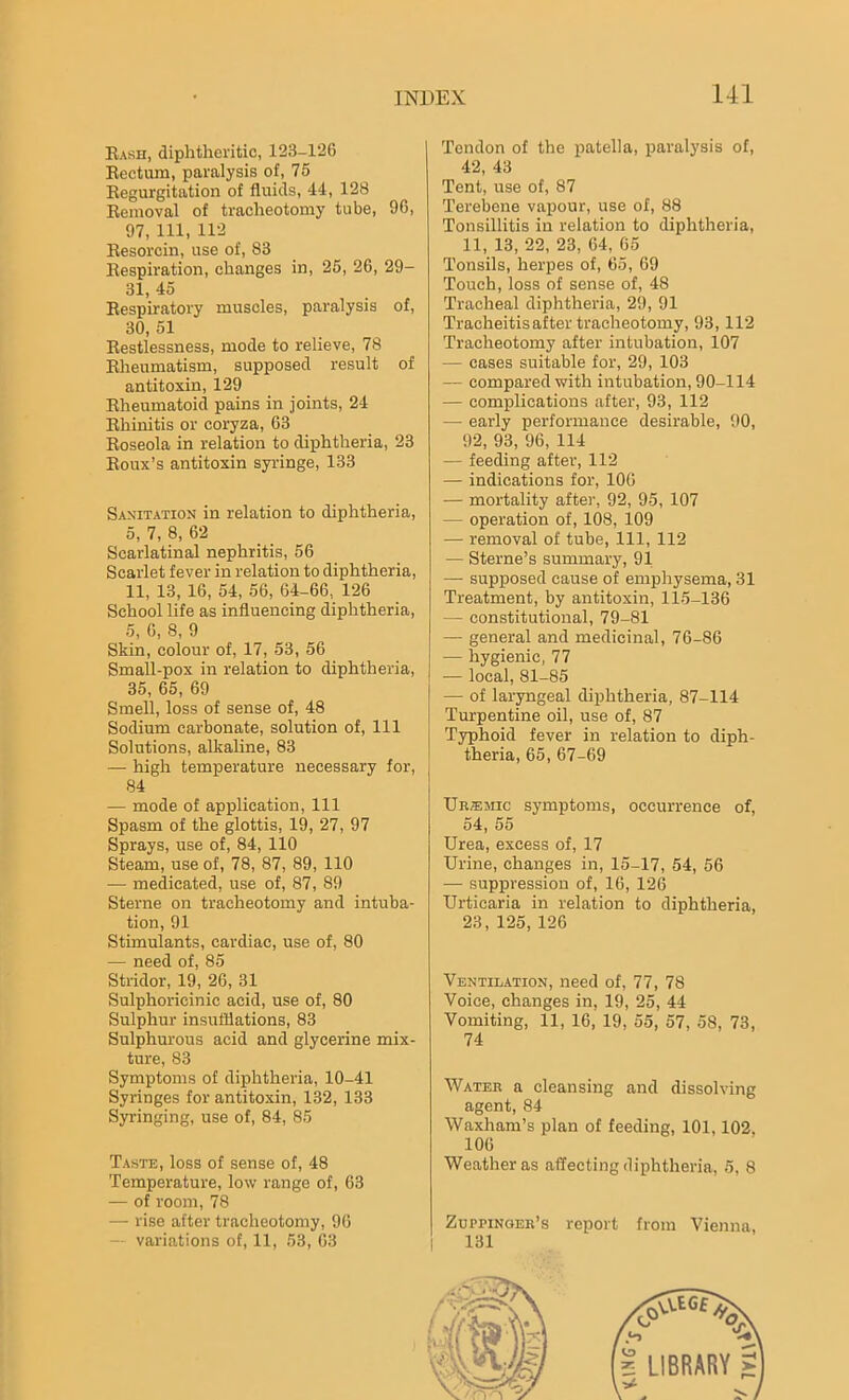 Rash, diphtheritic, 123-126 Rectum, paralysis of, 76 Regurgitation of fluids, 44, 128 Removal of tracheotomy tube, 96, 97, 111, 112 Resorcin, use of, 83 Respiration, changes in, 26, 26, 29- 31, 45 Respiratory muscles, paralysis of, 30, 51 Restlessness, mode to relieve, 78 Rheumatism, supposed result of antitoxin, 129 Rheumatoid pains in joints, 24 Rhinitis or coryza, 63 Roseola in relation to diphtheria, 23 Roux’s antitoxin syringe, 133 Sanitation in relation to diphtheria, 5, 7, 8, 62 Scarlatinal nephritis, 56 Scarlet fever in relation to diphtheria, 11, 13, 16, 54, 56, 64-66, 126 School life as influencing diphtheria, 5, 6, 8, 9 Skin, colour of, 17, 53, 56 Small-pox in relation to diphtheria, 35, 65, 69 Smell, loss of sense of, 48 Sodium carbonate, solution of, 111 Solutions, alkaline, 83 — high temperature necessary for, 84 — mode of application, 111 Spasm of the glottis, 19, 27, 97 Sprays, use of, 84, 110 Steam, use of, 78, 87, 89, 110 -— medicated, use of, 87, 89 Sterne on tracheotomy and intuba- tion, 91 Stimulants, cardiac, use of, 80 — need of, 85 Stridor, 19, 26, 31 Sulphorieinic acid, use of, 80 Sulphur insufflations, 83 Sulphurous acid and glycerine mix- ture, 83 Symptoms of diphtheria, 10-41 Syringes for antitoxin, 132, 133 Syringing, use of, 84, 85 Taste, loss of sense of, 48 Temperature, low range of, 63 — of room, 78 — rise after tracheotomy, 96 — variations of, 11, 53, 63 Tendon of the patella, paralysis of, 42, 43 Tent, use of, 87 Terebene vapour, use of, 88 Tonsillitis in relation to diphtheria, 11, 13, 22, 23, 64, 65 Tonsils, herpes of, 65, 69 Touch, loss of sense of, 48 Tracheal diphtheria, 29, 91 Tracheitis after tracheotomy, 93,112 Tracheotomy after intubation, 107 — cases suitable for, 29, 103 — compared with intubation, 90-114 — complications after, 93, 112 — early performance desirable, 90, 92, 93, 96, 114 — feeding after, 112 — indications for, 106 — mortality after, 92, 95, 107 - operation of, 108, 109 — removal of tube, 111, 112 — Sterne’s summary, 91 —- supposed cause of emphysema, 31 Treatment, by antitoxin, 115-136 — constitutional, 79-81 — general and medicinal, 76-86 — hygienic, 77 — local, 81-85 — of laryngeal diphtheria, 87-114 Turpentine oil, use of, 87 Typhoid fever in relation to diph- theria, 65, 67-69 Ur®mic symptoms, occurrence of, 54, 55 Urea, excess of, 17 Urine, changes in, 15-17, 54, 56 — suppression of, 16, 126 Urticaria in relation to diphtheria, 23, 125, 126 Ventilation, need of, 77, 78 Voice, changes in, 19, 25, 44 Vomiting, 11, 16, 19, 55, 57, 58, 73, 74 Water a cleansing and dissolving agent, 84 Waxham’s plan of feeding, 101,102, 106 Weather as affecting diphtheria, 5, 8 Zuppinger’s report from Vienna, 131