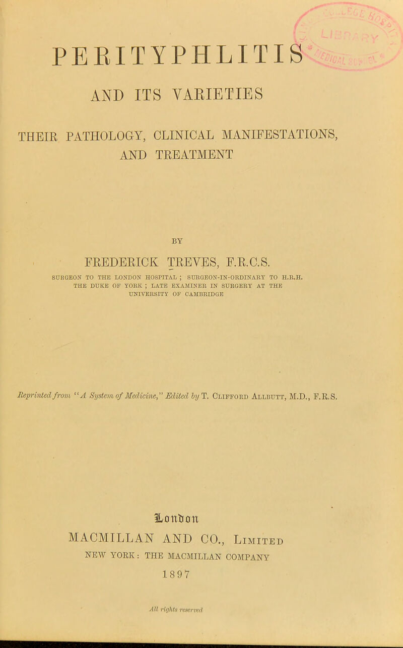 PERITYPHLITIS AND ITS VARIETIES THEIR PATHOLOGY, CLINICAL MANIFESTATIONS, AND TREATMENT BY FREDERICK TREVES, F.R.C.S. SURGEON TO THE LONDON HOSPITAL ; SURGEON-IN-ORDINARY TO H.R.H. THE DUKE OP YORK ; LATE EXAMINER IN SURGERY AT THE UNIVERSITY OP CAMBRIDGE Reprinted from “A System of Medicine,” Edited by T. Clifford Allbutt, M.D., F.R.S. Ho it lion MACMILLAN AND CO., Limited NEW YORK: THE MACMILLAN COMPANY 1897 All rights reserved