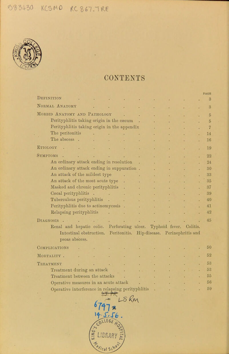 0^5430 KCS^O CONTENTS Definition •••...... Normal Anatomy ........ Morbid Anatomy and Pathology ...... Perityphlitis taking origin in the cjecum ..... Perityphlitis taking origin in the appendix .... The peritonitis ........ The abscess ......... Etiology .......... Symptoms .......... An ordinary attack ending in resolution ..... An ordinary attack ending in suppuration ..... An attack of the mildest type ...... An attack of the most acute type ...... Masked and chronic perityphlitis ...... Csecal perityphlitis ........ Tuberculous perityphlitis ....... Perityphlitis due to actinomycosis ...... Relapsing perityphlitis ....... Diagnosis .......... Renal and hepatic colic. Perforating ulcer. Typhoid fever. Colitis. Intestinal obstruction. Peritonitis. Hip disease. Perinephritis and psoas abscess. PAGE 3 3 5 5 7 14 16 19 22 24 30 33 ' 35 37 39 40 41 42 45 Complications Mortality . Treatment Treatment during an attack Treatment between the attacks Operative measures in an acute attack Operative interference in relapsing perityphlitis •% *717 50 52 53 53 55 56 59