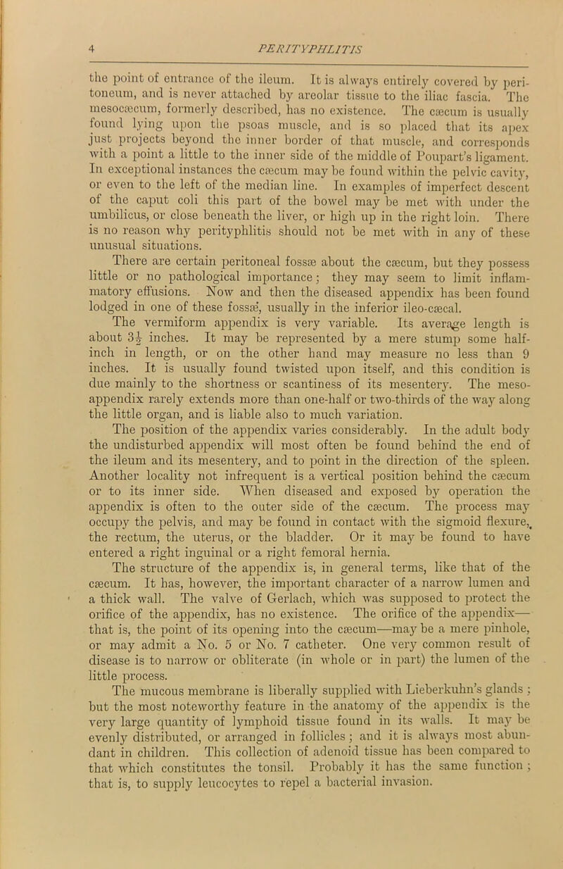 the point of entrance of the ileum. It is always entirely covered by peri- toneum, and is never attached by areolar tissue to the iliac fascia. The mesocaecum, formerly described, has no existence. The caecum is usually found lying upon the psoas muscle, and is so placed that its apex just projects beyond the inner border of that muscle, and corresponds with a point a little to the inner side of the middle of Poupart’s ligament. In exceptional instances the caecum may be found within the pelvic cavity, or even to the left of the median line. In examples of imperfect descent of the caput coli this part of the bowel may be met with under the umbilicus, or close beneath the liver, or high up in the right loin. There is no reason why perityphlitis should not be met with in any of these unusual situations. There are certain peritoneal fossae about the caecum, but they possess little or no pathological importance; they may seem to limit inflam- matory effusions. Now and then the diseased appendix has been found lodged in one of these fossae', usually in the inferior ileo-caecal. The vermiform appendix is very variable. Its average length is about 3J inches. It may be represented by a mere stump some half- inch in length, or on the other hand may measure no less than 9 inches. It is usually found twisted upon itself, and this condition is due mainly to the shortness or scantiness of its mesenteiy. The meso- appendix rarely extends more than one-half or two-thirds of the way along the little organ, and is liable also to much variation. The position of the appendix varies considerably. In the adult body the undisturbed appendix will most often be found behind the end of the ileum and its mesentery, and to point in the direction of the spleen. Another locality not infrequent is a vertical position behind the caecum or to its inner side. When diseased and exposed by operation the appendix is often to the outer side of the caecum. The process may occupy the pelvis, and may be found in contact with the sigmoid flexure,_ the rectum, the uterus, or the bladder. Or it may be found to have entered a right inguinal or a right femoral hernia. The structure of the appendix is, in general terms, like that of the csecum. It has, however, the important character of a narrow lumen and a thick wall. The valve of Gerlach, which was supposed to protect the orifice of the appendix, has no existence. The orifice of the appendix— that is, the point of its opening into the caecum—may be a mere pinhole, or may admit a No. 5 or No. 7 catheter. One very common result of disease is to narrow or obliterate (in whole or in part) the lumen of the little process. The mucous membrane is liberally supplied with Lieberkuhn’s glands : but the most noteworthy feature in the anatomy of the appendix is the very large quantity of lymphoid tissue found in its walls. It may be evenly distributed, or arranged in follicles; and it is always most abun- dant in children. This collection of adenoid tissue has been compared to that which constitutes the tonsil. Probably it has the same function ; that is, to supply leucocytes to repel a bacterial invasion.