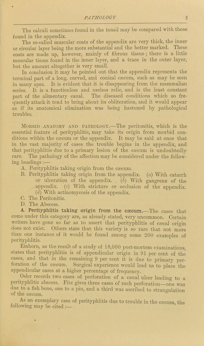 The calculi sometimes found in the tonsil may be compared with those found in the appendix. The so-called muscular coats of the appendix are very thick, the inner or circular layer being the more substantial and the better marked. These coats are made up, however, mainly of fibrous tissue \ there is a little muscular tissue found in the inner layer, and a trace in the outer layer, but the amount altogether is very small. In conclusion it may be pointed out that the appendix represents the terminal part of a long, curved, and conical caecum, such as may be seen in many apes. It is evident that it is disappearing from the mammalian series. It is a functionless and useless relic, and is the least constant part of the attnentary canal. The diseased conditions which so fre- quently attack it tend to bring about its obliteration, and it would appear as if its anatomical elimination was being hastened by pathological troubles. Morbid anatomy and pathology.—The peritonitis, which is the essential feature of perityphlitis, may take its origin from morbid con- ditions within the ctecum or the appendix. It may be said at once that in the vast majority of cases the trouble begins in the appendix, and that perityphlitis due to a primary lesion of the caecum is undoubtedly rare. The pathology of the affection may be considered under the follow- ing headings:— A. Perityphlitis taking origin from the caecum. B. Perityphlitis taking origin from the appendix, (a) With catarrh or ulceration of the appendix. . (b) With gangrene of the appendix, (c) With stricture or occlusion of the appendix. (d) With actinomycosis of the appendix. C. The Peritonitis. D. The Abscess. A. Perityphlitis taking origin from the caecum.—The cases that come under this category are, as already stated, very uncommon. Certain writers have gone so far as to assert that perityphlitis of caecal origin does not exist. Others state that this variety is so rare that not more than one instance of it would be found among some 200 examples of perityphlitis. Einhorn, as the result of a study of 18,000 post-mortem examinations, states that perityphlitis is of appendicular origin in 91 per cent of the cases, and that in the remaining 9 per cent it is due to primary per- foration of the cajcum. Surgical experience would lead us to place the appendicular cases at a higher percentage of frequency. Osier records two cases of perforation of a ctecal ulcer leading to a perityphlitic abscess. Fitz gives three cases of such perforation one was due to a fish bone, one to a pin, and a third was ascribed to strangulation of the caecum. As an exemplary case of perityphlitis due to trouble in the caecum the following may be cited :—