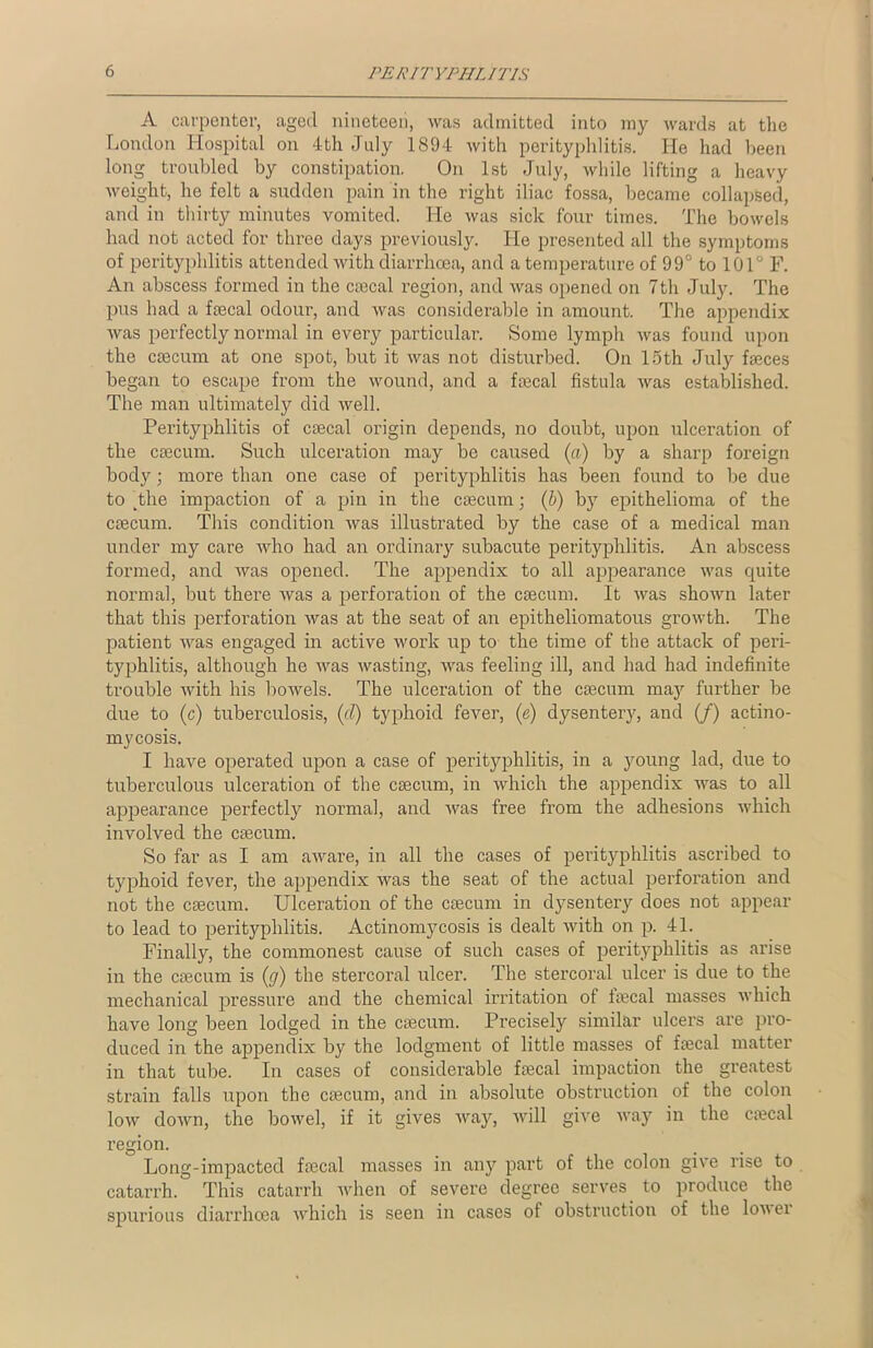 A carpenter, aged nineteen, was admitted into my wards at the London Hospital on 4th July 1894 with perityphlitis. He had been long troubled by constipation. On 1st July, while lifting a heavy weight, he felt a sudden pain in the right iliac fossa, became collapsed, and in thirty minutes vomited. He was sick four times. The bowels had not acted for three days previously. He presented all the symptoms of perityphlitis attended with diarrhoea, and a temperature of 99° to 101° F. An abscess formed in the caecal region, and was opened on 7th July. The pus had a faecal odour, and was considerable in amount. The appendix was perfectly normal in every particular. Some lymph was found upon the caecum at one spot, but it was not disturbed. On 15th July faeces began to escape from the wound, and a faecal fistula was established. The man ultimately did well. Perityphlitis of caecal origin depends, no doubt, upon ulceration of the caecum. Such ulceration may be caused («) by a sharp foreign body; more than one case of perityphlitis has been found to be due to The impaction of a pin in the caecum; (b) by epithelioma of the caecum. This condition was illustrated by the case of a medical man under my care who had an ordinary subacute perityphlitis. An abscess formed, and was opened. The appendix to all ajDpearance was quite normal, but there was a perforation of the caecum. It was shown later that this perforation was at the seat of an epitheliomatous growth. The patient was engaged hr active work up to the time of the attack of peri- typhlitis, although he was wasting, was feeling ill, and had had indefinite trouble with his bowels. The ulceration of the ctecum may further be due to (c) tuberculosis, (d) typhoid fever, (e) dysentery, and (/) actino- mycosis. I have operated upon a case of perityphlitis, in a young lad, due to tuberculous ulceration of the caecum, in which the appendix was to all appearance perfectly normal, and was free from the adhesions which involved the caecum. So far as I am aware, in all the cases of perityphlitis ascribed to typhoid fever, the appendix was the seat of the actual perforation and not the caecum. Ulceration of the caecum in dysentery does not appear to lead to perityphlitis. Actinomycosis is dealt with on p. 41. Finally, the commonest cause of such cases of perityphlitis as arise in the caecum is (g) the stercoral ulcer. The stercoral ulcer is due to the mechanical pressure and the chemical irritation of lineal masses which have long been lodged in the caecum. Precisely similar ulcers are pro- duced in the appendix by the lodgment of little masses of faecal matter in that tube. In cases of considerable faecal impaction the greatest strain falls upon the caecum, and in absolute obstruction of the colon low down, the bowel, if it gives way, will give way in the caecal region. Long-impacted faecal masses in any part of the colon give rise to catarrh. This catarrh when of severe degree serves to produce the spurious diarrhoea which is seen in cases of obstruction of the lover