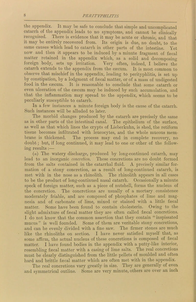 the appendix. It may be safe to conclude that simple and uncomplicated catarrh of the appendix leads to no symptoms, and cannot be clinically recognised. There is evidence that it may be acute or chronic, and that it may be entirely recovered from. Its origin is due, no doubt, to the same causes-which lead to catarrh in other parts of the intestine. Yet now and then it appears to be induced by a minute fragment of ftecal matter retained in the appendix which, as a solid and decomposing foreign body, sets up irritation. Very often, indeed, I believe the catarrh extends to the appendix from the caecum. It is most common to observe that mischief in the appendix, leading to perityphlitis, is set up by constipation, by a lodgment of faecal matter, or of a mass of undigested food in the caecum. It is reasonable to conclude that some catarrh or even ulceration of the caecum may be induced by such accumulation, and that the inflammation may spread to the appendix, which seems to be peculiarly susceptible to catarrh. In a few instances a minute foreign body is the cause of the catarrh. Such instances will be alluded to later. The morbid changes produced by the catarrh are precisely the same as in other parts of the intestinal canal. The epithelium of the surface, as well as that which lines the crypts of Lieberkulm, is shed, the retiform tissue becomes infiltrated with leucocytes, and the whole mucous mem- brane is thickened. The process may end in complete recovery, no doubt; but, if long continued, it may lead to one or other of the follow- ing results :— (a) The watery discharge, produced by long-continued catarrh, may lead to an inorganic concretion. These concretions are no doubt formed from the salts contained in the catarrhal fluid. A precisely similar for- mation of a stony concretion, as a result of long-continued catarrh, is met with in the nose as a rhinolith. The rhinolith appears in all cases to be the product of long-continued nasal catarrh. Occasionally a minute speck of foreign matter, such as a piece of nutshell, forms the nucleus of the concretion. The concretions are usually of a mortary consistence moderately friable, and are composed of phosphates of lime and mag- nesia and of carbonate of lime, mixed or stained with a little ftecal matter. Some have been found to contain cholesterin. Owing to the slight admixture of fsecal matter they are often called fsecal concretions. I do not know that the common assertion that they contain “ inspissated mucus ” is well founded. Some of them are veritable stony concretions, and can be evenly divided with a fine saw. The firmer stones are much like the rhinoliths on section. I have never satisfied myself that, as some affirm, the actual nucleus of these concretions is composed of ftecal matter. I have found bodies in the appendix with a putty-like interior, resembling ftecal matter with a casing of lime salts. The real concretions must be clearly distinguished from the little pellets of moulded and often hard and brittle ftecal matter which are often met with in the appendix. The real concretions vary greatly in size. They are generally of even and symmetrical outline. Some are very minute, others are over an inch