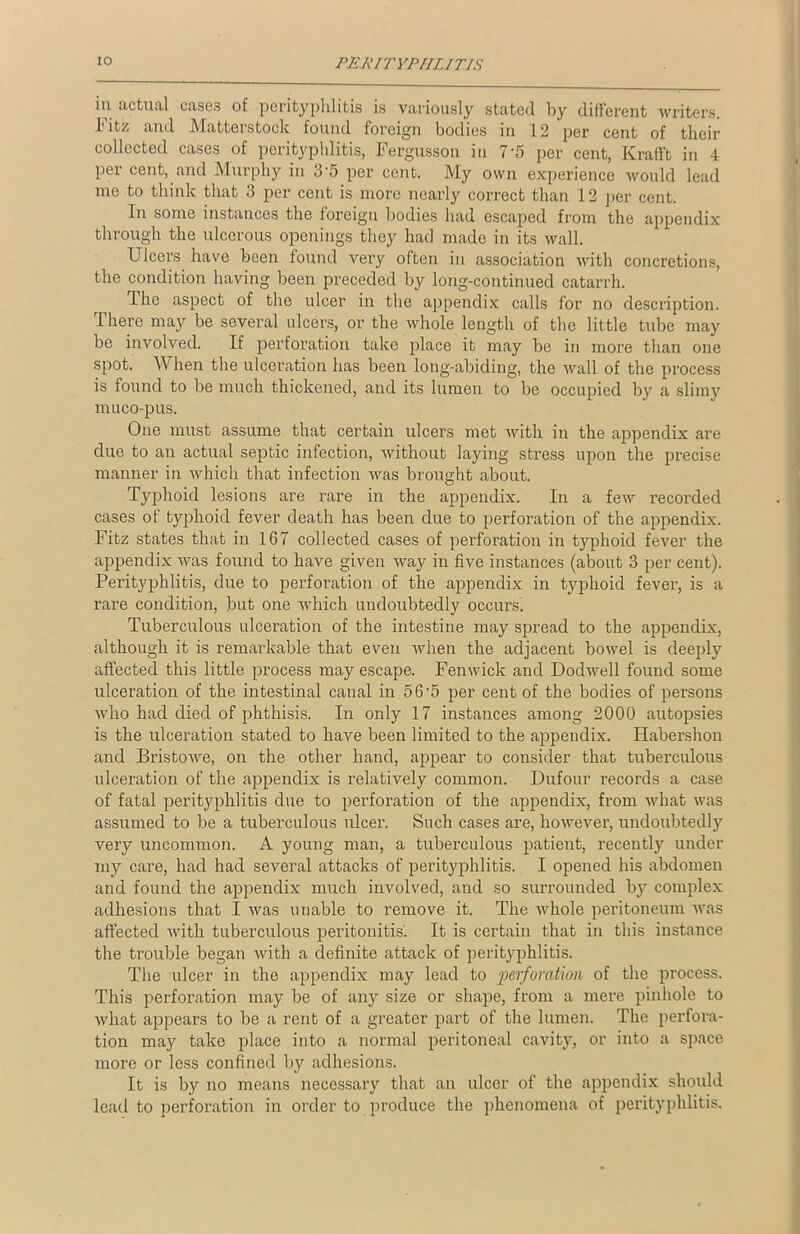 in actual cases of perityphlitis is variously stated by different writers. 1'itz and Matterstock found foreign bodies in 12 per cent of their collected cases of perityphlitis, Fergusson in 7-5 per cent, Krafft in 4 per cent, and Murphy in 3'5 per cent. My own experience would lead me to think that 3 per cent is more nearly correct than 12 per cent. In some instances the foreign bodies had escaped from the appendix through the ulcerous openings they had made in its wall. Ulcers have been found very often in association with concretions, the condition having been preceded by long-continued catarrh. The aspect of the ulcer in the appendix calls for no description. There may be several ulcers, or the whole length of the little tube may be involved. If perforation take place it may be in more than one spot. When the ulceration has been long-abiding, the wall of the process is found to be much thickened, and its lumen to be occupied by a slimy muco-pus. One must assume that certain ulcers met with in the appendix are due to an actual septic infection, without laying stress upon the precise manner in which that infection was brought about. Typhoid lesions are rare in the appendix. In a few recorded cases of typhoid fever death has been due to perforation of the appendix. Fitz states that in 167 collected cases of perforation in typhoid fever the appendix was found to have given Avay in five instances (about 3 per cent). Perityphlitis, due to perforation of the appendix in typhoid fever, is a rare condition, but one which undoubtedly occurs. Tuberculous ulceration of the intestine may spread to the appendix, although it is remarkable that even when the adjacent bowel is deeply affected this little process may escape. Fenwick and Dodwell found some ulceration of the intestinal canal in 5 6'5 per cent of the bodies of persons who had died of phthisis. In only 17 instances among 2000 autopsies is the ulceration stated to have been limited to the appendix. Habershon and Bristowe, on the other hand, appear to consider that tuberculous ulceration of the appendix is relatively common. Dufour records a case of fatal perityphlitis due to perforation of the appendix, from what was assumed to be a tuberculous ulcer. Such cases are, however, undoubtedly very uncommon. A young man, a tuberculous patient, recently under my care, had had several attacks of perityphlitis. I opened his abdomen and found the appendix much involved, and so surrounded by complex adhesions that I was unable to remove it. The whole peritoneum was affected with tuberculous peritonitis. It is certain that in this instance the trouble began with a definite attack of perityphlitis. The ulcer in the appendix may lead to perforation of the process. This perforation may be of any size or shape, from a mere pinhole to what appears to be a rent of a greater part of the lumen. The perfora- tion may take place into a normal peritoneal cavity, or into a space more or less confined by adhesions. It is by no means necessary that an ulcer of the appendix should lead to perforation in order to produce the phenomena of perityphlitis.