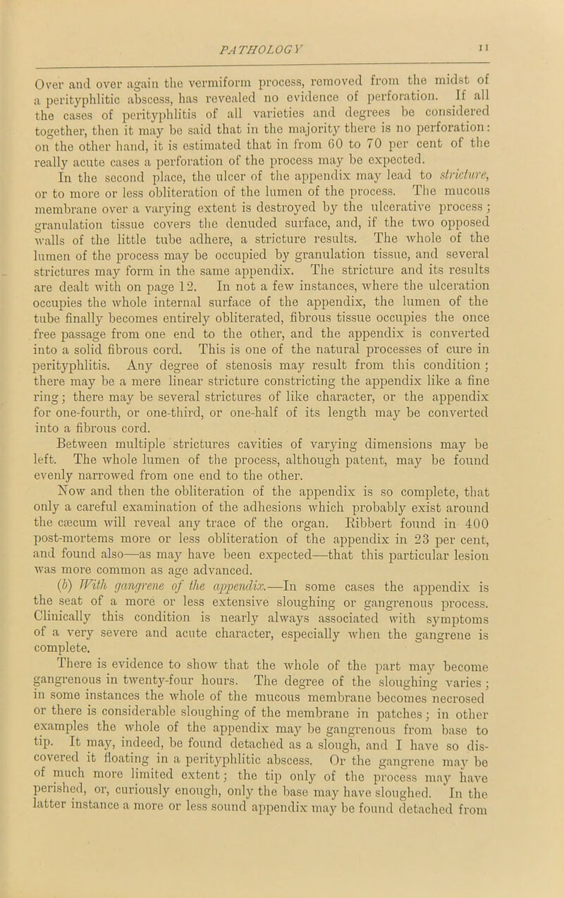 Over and over again the vermiform process, removed from the midst of a perityphlitic abscoss, has revealed no evidence of perforation. If all the cases of perityphlitis of all varieties and degrees be considered together, then it may be said that in the majority there is no perforation: on the other hand, it is estimated that in from GO to 70 per cent of the really acute cases a perforation of the process may be expected. In the second place, the ulcer of the appendix may lead to stricture, or to more or less obliteration of the lumen of the process. The mucous membrane over a varying extent is destroyed by the ulcerative process; granulation tissue covers the denuded surface, and, if the two opposed walls of the little tube adhere, a stricture results. The whole of the lumen of the process may be occupied by granulation tissue, and several strictures may form in the same appendix. The stricture and its results are dealt with on page 12. In not a few instances, where the ulceration occupies the whole internal surface of the appendix, the lumen of the tube finally becomes entirely obliterated, fibrous tissue occupies the once free passage from one end to the other, and the appendix is converted into a solid fibrous cord. This is one of the natural processes of cure in perityphlitis. Any degree of stenosis may result from this condition ; there may be a mere linear stricture constricting the appendix like a fine ring; there may be several strictures of like character, or the appendix for one-fourth, or one-third, or one-half of its length may be converted into a fibrous cord. Between multiple strictures cavities of varying dimensions may be left. The whole lumen of the process, although patent, may be found evenly narrowed from one encl to the other. Now and then the obliteration of the appendix is so complete, that only a careful examination of the adhesions which probably exist around the ctecum will reveal any trace of the organ. Bibbert found in 400 post-mortems more or less obliteration of the appendix in 23 per cent, and found also—as may have been expected—that this particular lesion was more common as age advanced. (b) With gangrene oj the appendix.—In some cases the appendix is the seat of a more or less extensive sloughing or gangrenous process. Clinically this condition is nearly always associated with symptoms of a very severe and acute character, especially when the gangrene is complete. There is evidence to show that the whole of the part may become gangrenous in twenty-four hours. The degree of the sloughing varies; in some instances the whole of the mucous membrane becomes necrosed or there is considerable sloughing of the membrane in patches; in other examples the whole of the appendix may be gangrenous from base to tip. It may, indeed, be found detached as a slough, and I have so dis- covered it floating in a perityphlitic abscess. Or the gangrene may be of much more limited extent; the tip only of the process may have perished, or, curiously enough, only the base may have sloughed. In the latter instance a more or less sound appendix may be found detached from