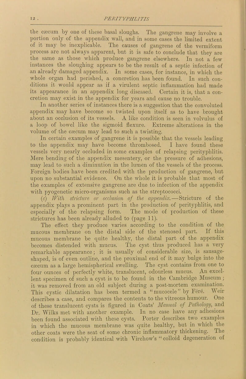 the caecum by one of these basal sloughs. The gangrene may involve a portion only of the appendix wall, and in some cases the limited extent of it may be inexplicable. The causes of gangrene of the vermiform process are not always apparent, but it is safe to conclude that they are the same as those which produce gangrene elsewhere. In not a few instances the sloughing appears to be the result of a septic infection of an already damaged appendix. In some cases, for instance, in which the whole organ had perished, a concretion has been found. In such con- ditions it would appear as if a virulent septic inflammation had made its appearance in an appendix long diseased. Certain it is, that a con- cretion may exist in the appendix for years and cause no trouble. In another series of instances there is a suggestion that the convoluted appendix may have become so twisted upon itself as to have brought about an occlusion of its vessels. A like condition is seen in volvulus of a loop of bowel like the sigmoid flexure. Extreme alterations in the volume of the caecum may lead to such a twisting. In certain examples of gangrene it is possible that the vessels leading to the appendix may have become thrombosed. I have found these vessels very nearly occluded in some examples of relapsing perityphlitis. Mere bending of the appendix mesentery, or the pressure of adhesions, may lead to such a diminution in the lumen of the vessels of the process. Foreign bodies have been credited with the production of gangrene, but upon no substantial evidence. On the whole it is probable that most of the examples of extensive gangrene are due to infection of the appendix with pyogenetic micro-organisms such as the streptococci. (c) With stricture or occlusion of the appendix.—Stricture of the appendix plays a prominent part in the production of perityphlitis, and especially of the relapsing form. The mode of production of these strictures has been already alluded to (page 11). The effect they produce varies according to the condition of the mucous membrane on the distal side of the stenosed part. If this mucous membrane be quite healthy, the distal part of the appendix becomes distended with mucus. The cyst thus produced has a very remarkable appearance; it is usually of considerable size, is sausage- shaped, is of even outline, and the proximal end of it may bulge into the caecum as a large hemispherical swelling. The cyst contains from one to four ounces of perfectly white, translucent, odourless mucus. An excel- lent specimen of such a cyst is to be found in the Cambridge Museum; it was removed from an old subject during a post-mortem examination. This cystic dilatation has been termed a “ mucocele ” by FeiA Weir describes a case, and compares the contents to the vitreous humour. One of these translucent cysts is figured in Coats’ Manual of Pathology, and Dr. Wilks met with another example. In no case have any adhesions been found associated with these cysts. Porter describes two examples in which the mucous membrane was quite healthy, but in which the other coats were the seat of some chronic inflammatory thickening. The condition is probably identical with Virchow’s “ colloid degeneration of