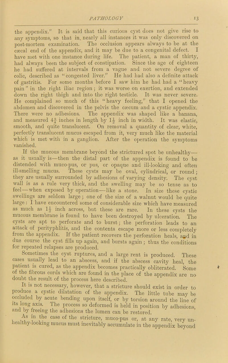 tho appendix.” It is said that this curious cyst does not give rise to any symptoms, so that in. nearly all instances it was only discovered on post-mortem examination. The occlusion appears always to be at the ciecal end of the appendix, and it may be due to a congenital defect. I have met with one instance during life. The patient, a man of thirty, had always been the subject of constipation. Since the age of eighteen he had suffered at intervals from a vague and not severe degree of colic, described as “congested liver.” He had had also a definite attack of gastritis. For some months before I saw him he had had a “heary pain ” in the right iliac region ; it was worse on exertion, and extended down the right thigh and into the right testicle. It was never severe. He complained so much of this “heavy feeling,” that I opened the abdomen and discovered in the pelvis the caecum and a cystic appendix. There were no adhesions. The appendix was shaped like a banana, and measured 4-f- inches in length by l j- inch in width. It was elastic, smooth, and quite translucent. On removal a quantity of clear, white, perfectly translucent mucus escaped from it, very much like the material which is met with in a ganglion. After the operation the symptoms vanished. If the mucous membrane beyond the strictured spot be unhealthy— as it usually is—then the distal part of the appendix is found to be distended with muco-pus, or pus, or opaque and ill-looking and often ill-smelling mucus. These cysts may be oval, cylindrical, or round; they are usually surrounded by adhesions of varying density. The cyst wall is as a rule very thick, and the swelling may be so tense as to feel—when exposed by operation—like a stone. In size these cystic swellings are seldom large; one of the size of a walnut would be quite large: I have encountered some of considerable size which have measured as much as 1J inch across, but these are rare. In these cysts the mucous membrane is found to have been destroyed by ulceration. The cysts are apt to perforate and to burst; the perforation leads to an attack of perityphlitis, and the contents escape more or less completely from the appendix. If the patient recovers the perforation heals, and in due course the cyst fills up again, and bursts again ; thus the conditions for repeated relapses are produced. Sometimes the cyst ruptures, and a large rent is produced. These cases usually lead to an abscess, and if the abscess cavity heal, the patient is cured, as the appendix becomes practically obliterated. Some of the fibrous cords which are found in the place of the appendix are no doubt the result of the process here described. It is not necessary, however, that a stricture should exist in order to produce a cystic dilatation of the appendix. The little tube may be occluded by acute bending upon itself, or by torsion around the line of its long axis. The process so deformed is held in position by adhesions and by freeing the adhesions the lumen can be restored. 1 nf in ithe CaSe of fche stricture> muco-pus or, at any rate, very un- healthy-looking mucus must inevitably accumulate in the appendix beyond