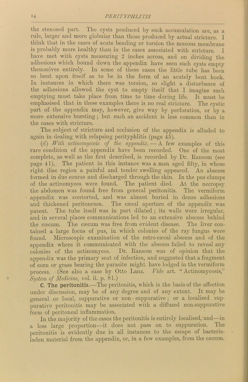 the stenosecl part. The cysts produced by such accumulation are, as a rule, larger and more globular than those produced by actual stricture. I think that in the cases of acute bonding or torsion the mucous membrane is probably more healthy than in the cases associated with stricture. 1 have met with cysts measuring 2 inches across, and on dividing the adhesions which bound down the appendix have seen such cysts empty themselves entirely. In some of these cases the little tube has been so bent upon itself as to be in the form of an acutely bent hook. In instances in which there was torsion, so slight a disturbance of the adhesions allowed the cyst to empty itself that I imagine such emptying must take place from time to time during life. It must be emphasised that in these examples there is no real stricture. The cystic part of the appendix may, however, give way by perforation, or by a more extensive bursting; but such an accident is less common than in the cases with stricture. The subject of stricture and occlusion of the appendix is alluded to again in dealing with relapsing perityphlitis (page 45). (d) With actinomycosis of the appendix. — A few examples of this rare condition of the appendix have been recorded. One of the most complete, as well as the first described, is recorded by Dr. Ransom (see page 41). The patient in this instance was a man aged fifty, in whose right iliac region a painful and tender swelling appeared. An abscess formed in due course and discharged through the skin. In the pus clumps of the actinomyces were found. The patient died. At the necropsy the abdomen was found free from general peritonitis. The vermiform appendix was contorted, and was almost buried in dense adhesions and thickened peritoneum. The csecal aperture of the appendix was patent. The tube itself was in part dilated ; its walls were irregular, and in several places communications led to an extensive abscess behind the caecum. The caecum was free from evident disease. The liver con- tained a large focus of pus, in which colonies of the ray fungus were found. Microscopic examination of the retro-caecal abscess axrd of the appendix where it communicated with the abscess failed to reveal any colonies of the actinomyces. Dr. Ransom was of opinion that the appendix was the primary seat of infection, and suggested that a fragment of corn or grass bearing the parasite might have lodged in the vermiform process. (See also a case by Otto Lanz. Vide art. “Actinomycosis,” System of Medicine, vol. ii. p. 81.) C. The peritonitis.—The peritonitis, which is the basis of the affection under discussion, may be of any degree and of any extent. It may be general or local, suppurative or non - suppurative; or a localised sup- purative peritonitis may be associated with a diffused non-suppurative form of peritoneal inflammation. In the majority of the cases the peritonitis is entirely localised,'and—in a less large proportion—it does not pass on to suppuration. The peritonitis is evidently due in all instances to the escape of bacteria- laden material from the appendix, or, in a few examples, from the caecum.