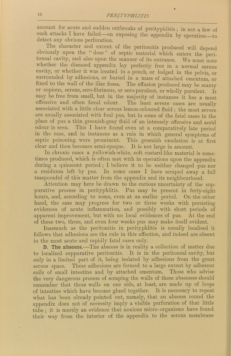 account lor acute and sudden outbreaks of perityphlitis; in not a few of such attacks I have failed—on exposing the appendix by operation to detect any obvious perforation. The character and extent of the peritonitis produced will depend obviously upon the “ dose ” of septic material which enters the peri- toneal cavity, and also upon the manner of its entrance. We must note whether the diseased appendix lay perfectly free in a normal serous cavity, or whether it was located in a pouch, or lodged in the pelvis, or surrounded by adhesions, or buried in a mass of attached omentum’ or fixed to the wall ol the iliac fossa. The effusion produced may be scanty or copious, serous, sero-fibrinous, or sero-purulent, or wholly purulent. It may be free from smell, but in the majority of instances it has a most offensive and often faecal odour. The least severe cases are usually associated with a little clear serous lemon-coloured fluid ; the most severe are usually associated with foul pus, but in some of the fatal cases in the place of pus a thin greenish-gray fluid of an intensely offensive and acrid odour is seen. This I have found even at a comparatively late period in the case, and in instances as a rule in which general symptoms of septic poisoning were prominent. This greenish exudation is at first clear and then becomes semi-opaque. It is not large in amount. In chronic cases a yellowish-white, soft custarddike material is some- times produced, which is often met with in operations upon the appendix during a quiescent period ; I believe it to be neither changed pus nor a residuum left by pus. In some cases I have scraped away a full teaspoonful of this matter from the appendix and its neighbourhood. Attention may here be drawn to the curious uncertainty of the sup- purative process in perityphlitis. Pus may be present in forty-eight hours, and, according to some, even at an earlier period. On the other hand, the case may progress for two or three weeks with persisting evidences of acute inflammation, and possibly with short periods of apparent improvement, but with no local evidences of pus. At the end of these two, three, and even four weeks pus may make itself evident. Inasmuch as the peritonitis in perityphlitis is usually localised it follows that adhesions are the rule in this affection, and indeed are absent in the most acute and rapidly fatal cases only. D. The abscess.—The abscess is in reality a collection of matter due to localised suppurative peritonitis. It is in the peritoneal cavity, but only in a limited part of it, being isolated by adhesions from the great serous space. These adhesions are formed to a large extent by adherent coils of small intestine and by attached omentum. Those who advise the very dangerous process of scraping the walls of these abscesses should remember that these walls on one side, at least, are made up of loops of intestine which have become glued together. It is necessary to repeat what has been already pointed out, namely, that an abscess round the appendix does not of necessity imply a visible perforation of that little tube; it is merely an evidence that noxious micro-organisms have found their way from the interior of the appendix to the serous membrane