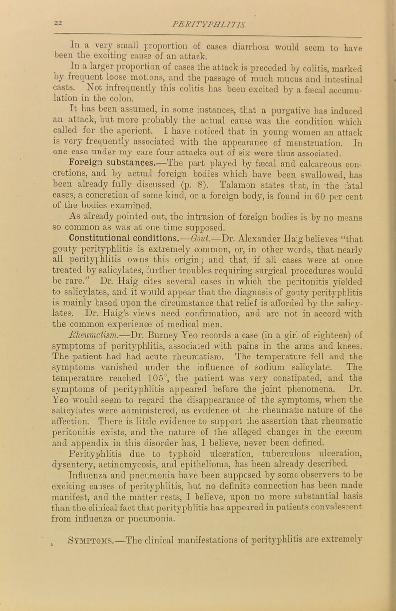 In a very small proportion of cases diarrhoea would seem to have been the exciting cause of an attack. In a larger proportion of cases the attack is preceded by colitis, marked by frequent loose motions, and the passage of much mucus and intestinal casts. Not infrequently this colitis has been excited by a faecal accumu- lation in the colon. It has been assumed, in some instances, that a purgative has induced an attack, but more probably the actual cause was the condition which called for the aperient. 1 have noticed that in young women an attack is very frequently associated with the appearance of menstruation. In one case under my care four attacks out of six were thus associated. Foreign substances.—The part played by fascal and calcareous con- cretions, and by actual foreign bodies which have been swallowed, has been already fully discussed (p. 8). Talamon states that, in the fatal cases, a concretion of some kind, or a foreign body, is found in 60 per cent of the bodies examined. As already pointed out, the intrusion of foreign bodies is by no means so common as was at one time supposed. Constitutional conditions.—Gout.—Dr. Alexander Haig believes “that gouty perityphlitis is extremely common, or, in other words, that nearly all perityphlitis owns this origin; and that, if all cases were at once treated by salicylates, further troubles requiring surgical procedures would be rare.” Dr. Haig cites several cases in which the peritonitis yielded to salicylates, and it would appear that the diagnosis of gouty perityphlitis is mainly based upon the circumstance that relief is afforded by the salicy- lates. Dr. Haig’s views need confirmation, and are not in accord with the common experience of medical men. Rheumatism.—Dr. Burney Yeo records a case (in a girl of eighteen) of symptoms of perityphlitis, associated with pains in the arms and knees. The patient had had acute rheumatism. The temperature fell and the symptoms vanished under the influence of sodium salicylate. The temperature reached 105°, the patient was very constipated, and the symptoms of perityphlitis appeared before the joint phenomena. Dr. Yeo would seem to regard the disappearance of the symptoms, when the salicylates were administered, as evidence of the rheumatic nature of the affection. There is little evidence to support the assertion that rheumatic peritonitis exists, and the nature of the alleged changes in the ctecum and appendix in this disorder has, I believe, never been defined. Perityphlitis due to typhoid ulceration, tuberculous ulceration, dysentery, actinomycosis, and epithelioma, has been already described. Influenza and pneumonia have been supposed by some observers to be exciting causes of perityphlitis, but no definite connection has been made manifest, and the matter rests, I believe, upon no more substantial basis than the clinical fact that perityphlitis has appeared in patients convalescent from influenza or pneumonia. Symptoms.—The clinical manifestations of perityphlitis are extremely