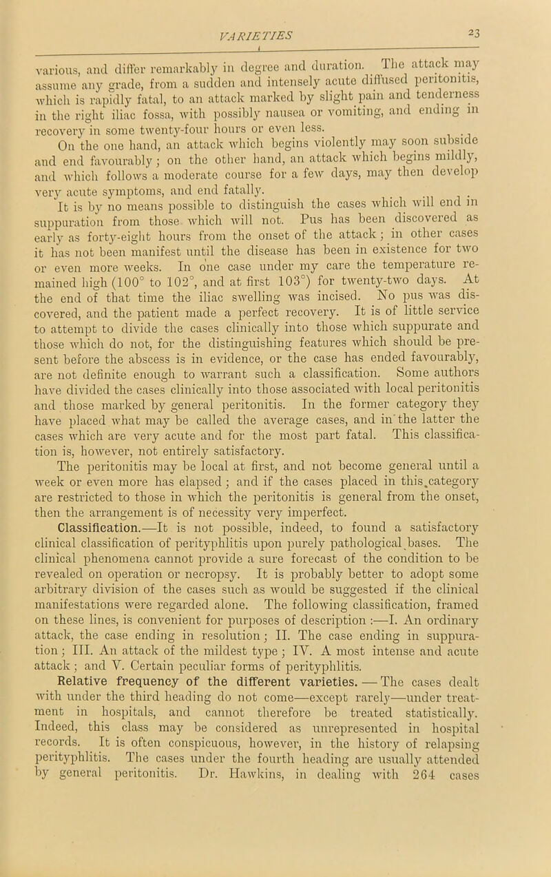 VARIETIES i various, and differ remarkably in degree and duration. . ll>c attack may assume any grade, from a sudden and intensely acute diffused peiitonitis, which is rapidly fatal, to an attack marked by slight pain and tenderness in the right iliac fossa, with possibly nausea or vomiting, and ending in recovery in some twenty-four hours or even less. On the one hand, an attack which begins violently may soon subside and end favourably; on the other hand, an attack which begins mildly, and which follows a moderate course for a few days, may then develop very acute symptoms, and end fatally. It is by no means possible to distinguish the cases which will end in suppuration from those which will not. Pus has been discovered as early as forty-eight hours from the onset of the attack ; in other cases it has not been manifest until the disease has been in existence for two or even more weeks. In one case under my care the temperature re- mained high (100° to 102°, and at first 103°) for twenty-two days. At the end of that time the iliac swelling was incised. No pus was dis- covered, and the patient made a perfect recovery. It is of little service to attempt to divide the cases clinically into those which suppurate and those which do not, for the distinguishing features which should be pre- sent before the abscess is in evidence, or the case has ended favourably, are not definite enough to warrant such a classification. Some authors have divided the cases clinically into those associated with local peritonitis and those marked by general peritonitis. In the former category they have placed what may be called the average cases, and in'the latter the cases which are very acute and for the most part fatal. This classifica- tion is, however, not entirely satisfactory. The peritonitis may be local at first, and not become general until a week or even more has elapsed; and if the cases placed in this.category are restricted to those in which the peritonitis is general from the onset, then the arrangement is of necessity very imperfect. Classification.—It is not possible, indeed, to found a satisfactory clinical classification of perityphlitis upon purely pathological bases. The clinical phenomena cannot provide a sure forecast of the condition to be revealed on operation or necropsy. It is probably better to adopt some arbitrary division of the cases such as would be suggested if the clinical manifestations were regarded alone. The following classification, framed on these lines, is convenient for purposes of description :—I. An ordinary attack, the case ending in resolution ; II. The case ending in suppura- tion; III. An attack of the mildest type; IV. A most intense and acute attack ; and V. Certain peculiar forms of perityphlitis. Relative frequency of the different varieties. — The cases dealt with under the third heading do not come—except rarely—under treat- ment in hospitals, and cannot therefore be treated statistically. Indeed, this class may be considered as unrepresented in hospital records. It is often conspicuous, however, in the history of relapsing perityphlitis. The cases under the fourth heading are usually attended by general peritonitis. Dr. Hawkins, in dealing with 264 cases